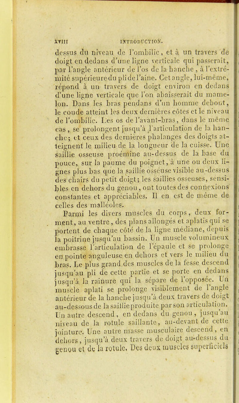 dessus du niveau de l'ombilic, et à un travers de doigt en dedans d'une li^ne verticale qui passerait, par l'angle antérieur de l'os de la hanche , à l'extré- niitc supérieure du pli de l'aine. Cet angle, lui-même, répond à un travers de doigt environ en dedans d'une ligne verticale que l'on abaisserait du mame- lon. Dans les bras pendans d'un homme debout, le coude atteint les deux dernières côtes et le niveau de l'ombilic. Les os de l'avant-bras, dans le même cas , se prolongent jusqu'à .l'articulation de la han- che; et ceux des dernières phalanges des doigts at- teignent le milieu de la longueur de la cuisse. Une saillie osseuse proémine au-dessus de la base du pouce, sur la paume du poignet, à une ou deux li- gnes plus bas que la saillie osséuse visible au-dessus des chairs du petit doigt; les saillies osseuses, sensi- bles en dehors du genou , ont toutes des connexions constantes et appréciables. Il en est de même de celles des malléoles. Parmi les divers muscles du corps, deux for- ment, au ventre, des pians allongés et aplatis qui se portent de chaque côté de la ligne médiane, depuis la poitrine jusqu'au bassin. Un muscle volumineux embrasse l'articulation de l'épaule et se prolonge en pointe anguleuse en dehors et vers le milieu du bras. Le plus grand des muscles de la fesse descend jusqu'au pli de cette partie et se porte en dedans jusqu'à la rainure qui la sépare de l'opposée. Un muscle aplati se prolonge visiblement de l'angle antérieur de la hanche jusqu'à deux travers de doigt au-dessous de la saillie produite par son articulation. Un autre descend, en dedans du genou, jusqu'au niveau de la rotule saillante, au-devant de cette jointure. Une autre masse musculaire descend, en dehors, jusqu'à deux travers de doigt au-dessus du genou et de lu rotule, Des deux muscles superficiels