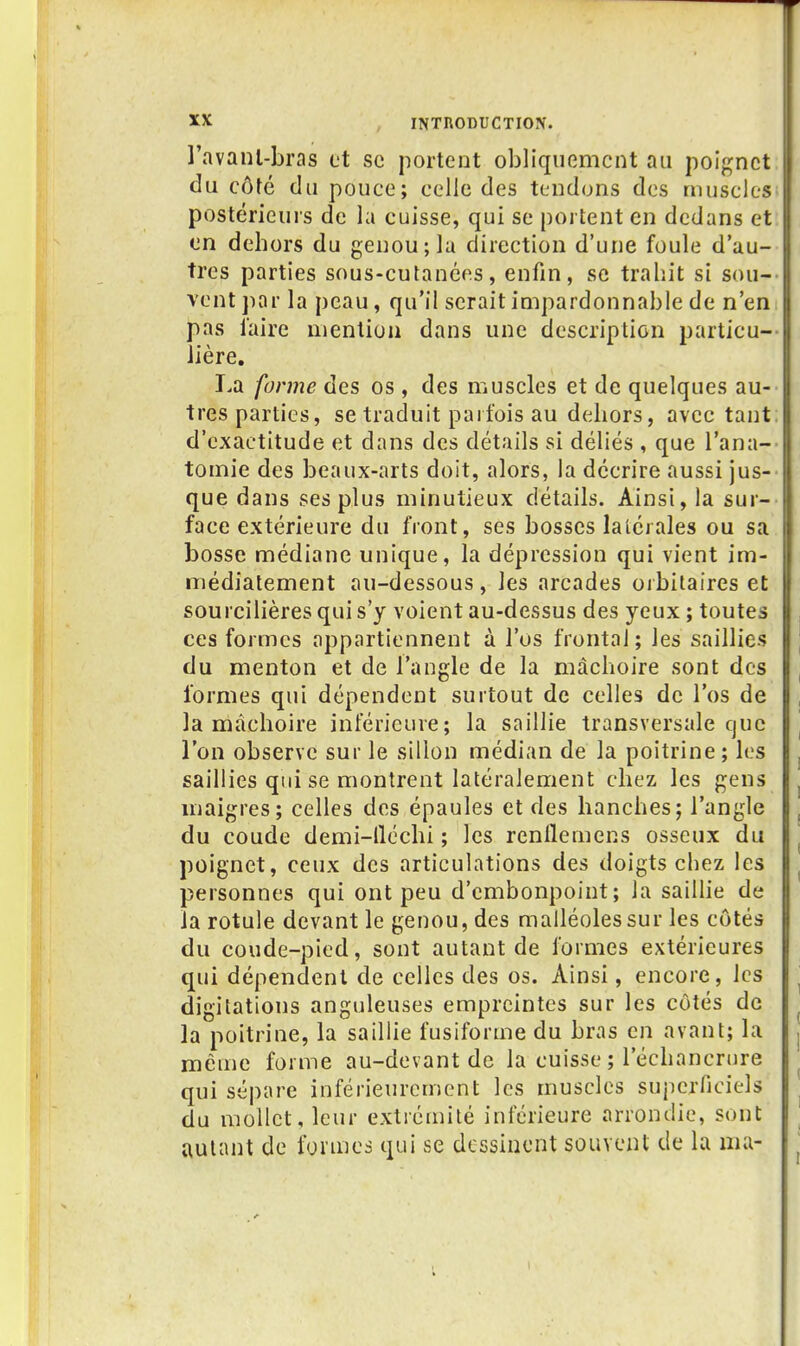 l'avanl-bras et se portent obliquement au poignet du côté du pouce; celle des tendons des muscles postérieurs de la cuisse, qui se portent en dedans et en dehors du genou; la direction d'une foule d'au- tres parties sous-cutanées, enfin, se trahit si sou- vent jiar la peau, qu'il serait impardonnable de n'en pas faire mention dans une description particu- lière. La forme des os , des muscles et de quelques au- tres parties, se traduit parfois au dehors, avec tant d'exactitude et dans des détails si déliés , que l'ana- tomie des beaux-arts doit, alors, la décrire aussi jus- que dans ses plus minutieux détails. Ainsi, la sur- face extérieure du front, ses bosses latérales ou sa bosse médiane unique, la dépression qui vient im- médiatement au-dessous, les arcades orbitaires et soui'cilières qui s'y voient au-dessus des yeux ; toutes ces formes appartiennent à l'os frontal; les saillies du menton et de l'angle de la mâchoire sont des formes qui dépendent surtout de celles de l'os de la mâchoire inférieure; la saillie transversale que l'on observe sur le sillon médian de la poitrine; les saillies qui se montrent latéralement chez les gens maigres; celles des épaules et des hanches; l'angle du coude demi-lléchi ; les renllemens osseux du poignet, ceux des articulations des doigts chez les personnes qui ont peu d'embonpoint; la saillie de la rotule devant le genou, des malléoles sur les côtés du coude-pied, sont autant de formes extérieures qui dépendent de celles des os. Ainsi, encore, les digitations anguleuses empreintes sur les côtés de la poitrine, la saillie fusiforme du bras en avant; la même forme au-devant de la cuisse ; l'échancrure qui sépare inférieurement les muscles superficiels du mollet, leur extrémité inférieure arrondie, sont autant de formes qui se dessinent souvent de la ma-