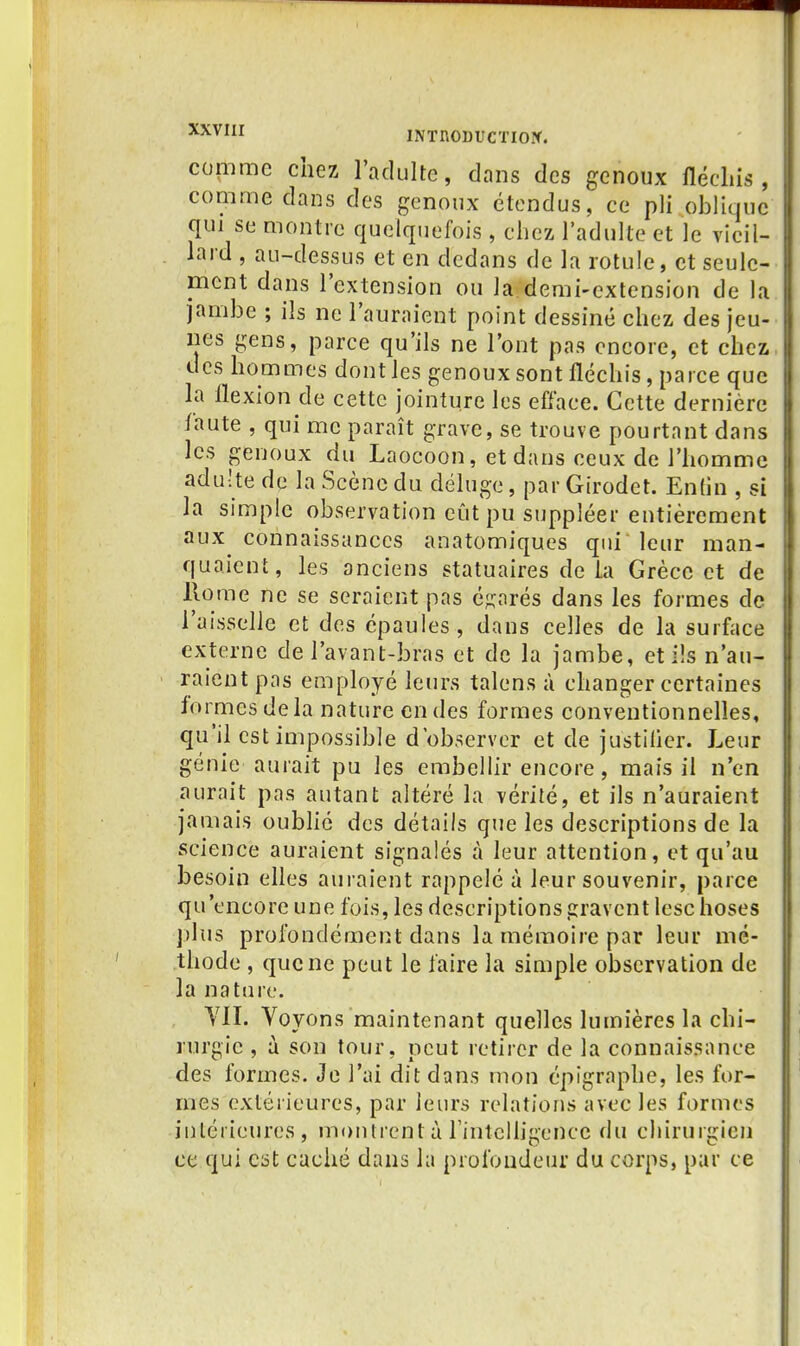 comme chez l'adulte, dans des genoux fléchis, comme dans des genoux étendus, ce pli oblique qui se montre quelquefois , chez l'adulte et le vieil- lard , au-dessus et en dedans de la rotule, et seule- ment dans l'extension ou la demi-extension de la jambe ; ils ne l'auraient point dessiné chez des jeu- nes gens, parce qu'ils ne l'ont pas encore, et chez des hommes dont les genoux sont fléchis, parce que la flexion de cette jointure les efface. Cette dernière faute , qui me paraît grave, se trouve pourtant dans les genoux du Laocoon, et dans ceux de l'homme adulte de la Scène du déluge, par Girodet. Entin , si la simple observation eût pu suppléer entièrement aux connaissances anatomiques qui leur man- quaient, les anciens statuaires delà Grèce et de Rome ne se seraient pas é?;arés dans les formes de l'aisselle et des épaules, dans celles de la surface externe de i'avant-bras et de la jambe, et ils n'au- raient pas employé leurs talens à changer certaines formes delà nature en des formes conventionnelles, qu'il est impossible d'observer et de justilier. Leur génie aurait pu les embellir encore, mais il n'en aurait pas autant altéré la vérité, et ils n'auraient jamais oublié des détails que les descriptions de la science auraient signalés à leur attention, et qu'au besoin elles auraient rappelé à leur souvenir, parce qu'encore une fois, les descriptions gravent lesc hoses plus profondément dans la mémoire par leur mé- thode , que ne peut le faire la simple observation de la nature. YII. Voyons maintenant quelles lumières la chi- rurgie , à son tour, peut retirer de la connaissance des formes. Je l'ai dit dans mon épigraphe, les for- mes extérieures, par leurs relations avec les formes intérieures, montrent à l'intcUigence du chirurgien ce qui C3t caché dans la profondeur du corps, par ce