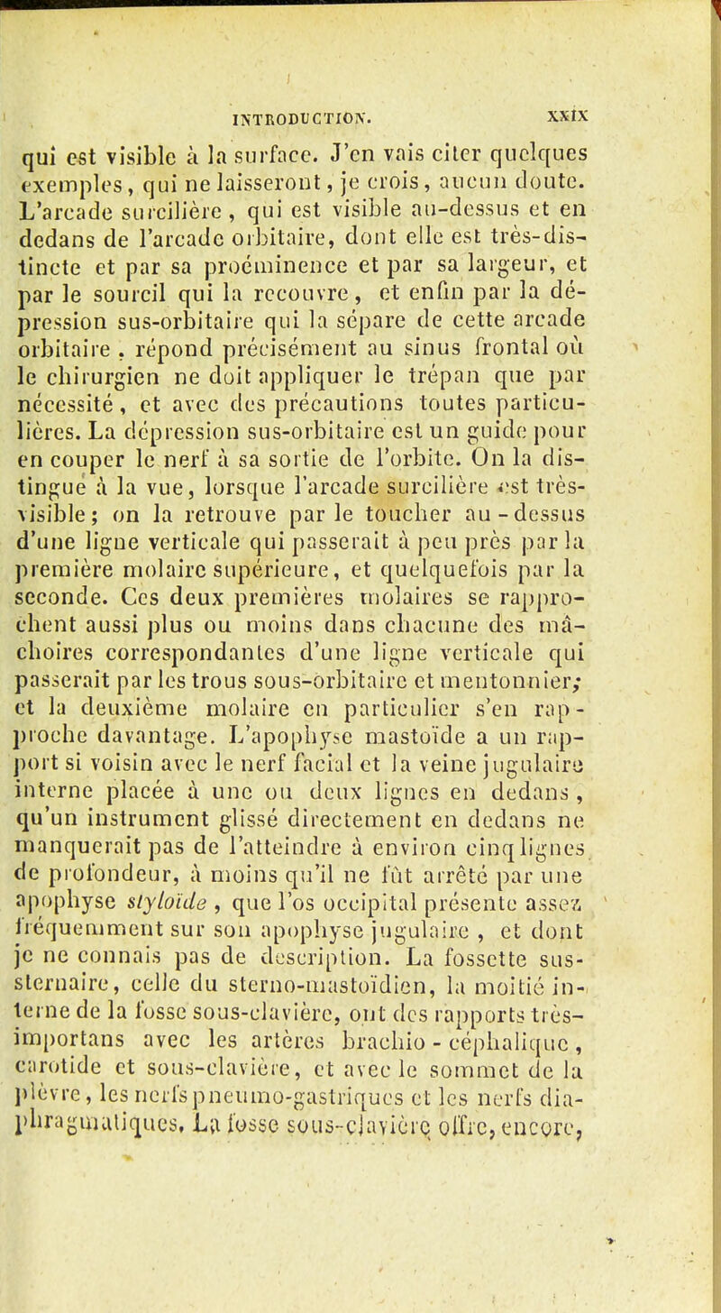 qui est visible à la surface. J'en vais citer quelques exemples, qui ne laisseront, je crois, aucun doute. L'arcade surcilière, qui est visible au-dessus et en dedans de l'arcade orbitaire, dont elle est très-dis- tincte et par sa proéminence et par sa largeur, et par le sourcil qui la recouvre, et enfin par la dé- pression sus-orbitaire qui la sépare de cette arcade orbitaire , répond précisément au sinus frontal où le chirurgien ne doit appliquer le trépan que par nécessité, et avec des précautions toutes particu- lières. La dépression sus-orbitaire est un guide pour en couper le nerf à sa sortie de l'orbite. On la dis- tingue à la vue, lorsque l'arcade surcilière «^st très- visible ; on la retrouve parle toucher au-dessus d'une ligue verticale qui passerait à peu près parla première molaire supérieure, et quelquefois par la seconde. Ces deux premières molaires se rappro- chent aussi plus ou moins dans chacune des mâ- choires correspondantes d'une ligne verticale qui passerait par les trous sous-orbitaire et meutonnier; et la deuxième molaire en particulier s'en rap- proche davantage. L'apophyse mastoïde a un rap- port si voisin avec le nerf facial et la veine jugulaire interne placée à une ou deux lignes en dedans , qu'un instrument glissé directement en dedans ne manquerait pas de l'atteindre à environ cinqligues de profondeur, à moins qu'il ne fût arrêté par une apophyse slybïde , que l'os occipital présente assex fréquemment sur son apophyse jugulaire , et dont je ne connais pas de description. La fossette sus- slernaire, celle du sterno-mastoïdien, la moitié in-i terne de la fosse sous-clavière, ont des rapports très- importans avec les artères brachio - céphaliquc , carotide et sous-clavière, et avec le sommet de la plèvre, les nerfspneumo-gastriqucs et les nerfs dia- phraguuiliqucs, Li\ fosse soLis-cjavièrc offre, encore,