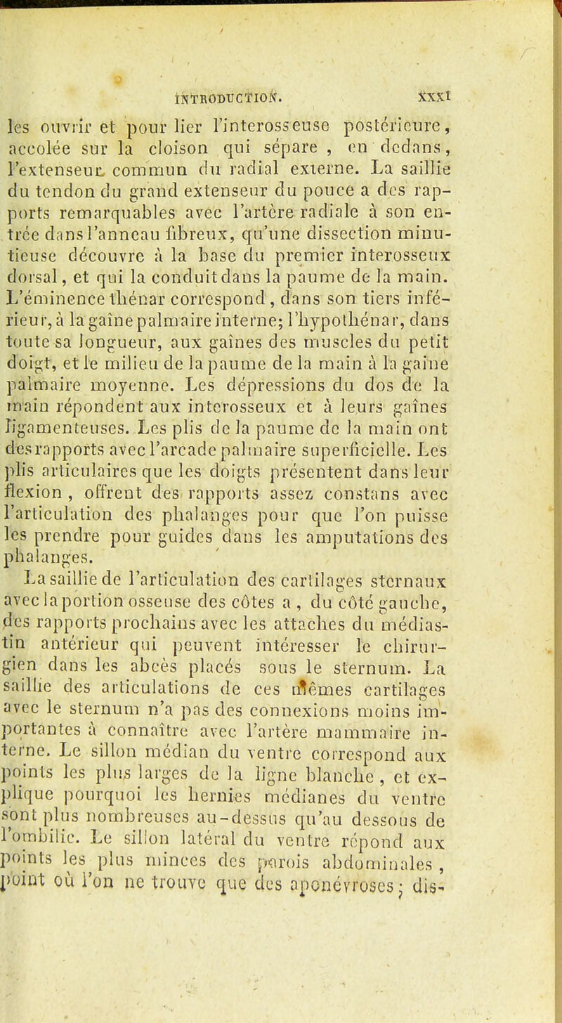 les ouvrir et pour lier l'interosseuse postérieure, accolée sur la cloison qui sépare , en dedans, l'extenseuL commua du radial externe. La saillie du tendon du grand extenseur du pouce a des rap- ports remarquables avec l'artère radiale à son en- trée dans l'anneau fibreux, qu'une dissection minu- tieuse découvre à la base du premier interosseux dorsal, et qui la conduit dans la paume de la main. L'éminencethénar correspond, dans son tiers infé- rieur, à la gaîne palmaire interne; lliypolliénar, dans toute sa longueur, aux gaines des muscles du petit doigt, et le milieu de la paume de la main à la gaine palmaire moyenne. Les dépressions du dos de la main répondent aux interosseux et à leurs gaines ligamenteuses. Les plis de la paume de la main ont des rapports avec l'arcade paluiaire superficielle. Les plis articulaires que les doigts présentent dans leur flexion , offrent des rapports assez constans avec l'articulation des phalanges pour que l'on puisse les prendre pour guides dans les amputations des phalanges. La saillie de l'articulation des cartilages stcrnaux aveclaportion osseuse des côtes a , du côté gauche, des rapports prochains avec les attaches du médias- tin antérieur qui peuvent intéresser le chirur- gien dans les abcès placés sous le sternum. La saillie des articulations de ces n^êmes cartilages avec le sternum n'a pas des connexions moins im- portantes à connaître avec l'artère mammaire in- terne. Le sillon médian du ventre correspond aux points les plus larges de la hgne blanche , et ex- plique pourquoi les hernies médianes du ventre sont plus nombreuses au-dessus qu'au dessous de l'ombilic. Le silion latéral du ventre répond aux points les plus minces des porois abdominales , point où l'on ne trouve que des aponévroses - dis-