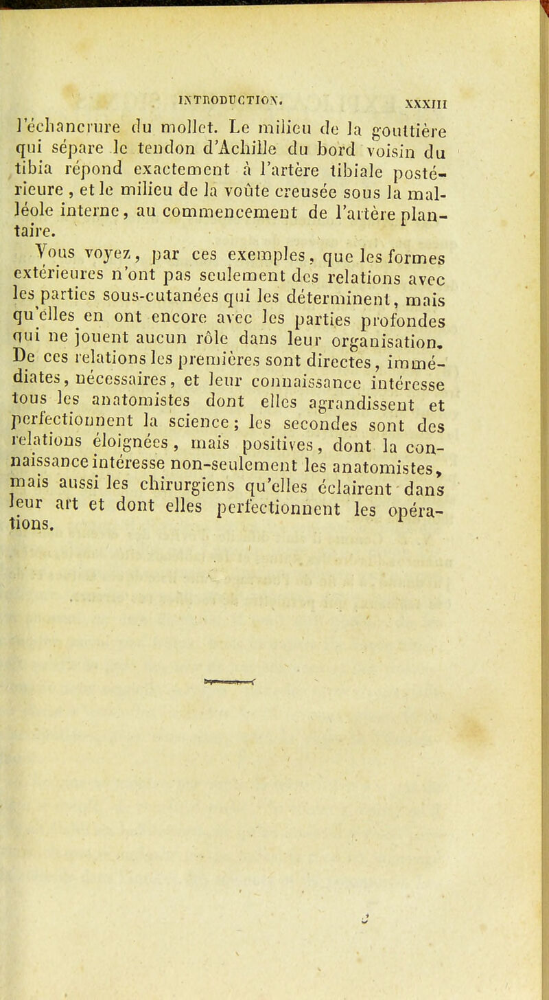 1 echancmre du mollet. Le milieu do ]a gouttière qui sépare le tendon d'Achille du bord voisin du ^tibia répond exactement à l'artère tibiale posté- rieure , et le milieu de la voûte creusée sous la mal- léole interne, au commencement de l'artère plan- taire. Vous voyez, par ces exemples, que les formes extérieures n'ont pas seulement des relations avec les parties sous-cutanées qui les déterminent, mais qu'elles en ont encore avec les parties profondes qui ne jouent aucun rôle dans leur organisation. De ces relations les premières sont directes, immé- diates, nécessaires, et leur connaissance intéresse tous les anatomistes dont elles agrandissent et perfectionnent la science; les secondes sont des relations éloignées, mais positives, dont la con- naissance intéresse non-seulement les anatomistes, mais aussi les chirurgiens qu'elles éclairent dans leur art et dont elles perfectionnent les opéra- tions. ^