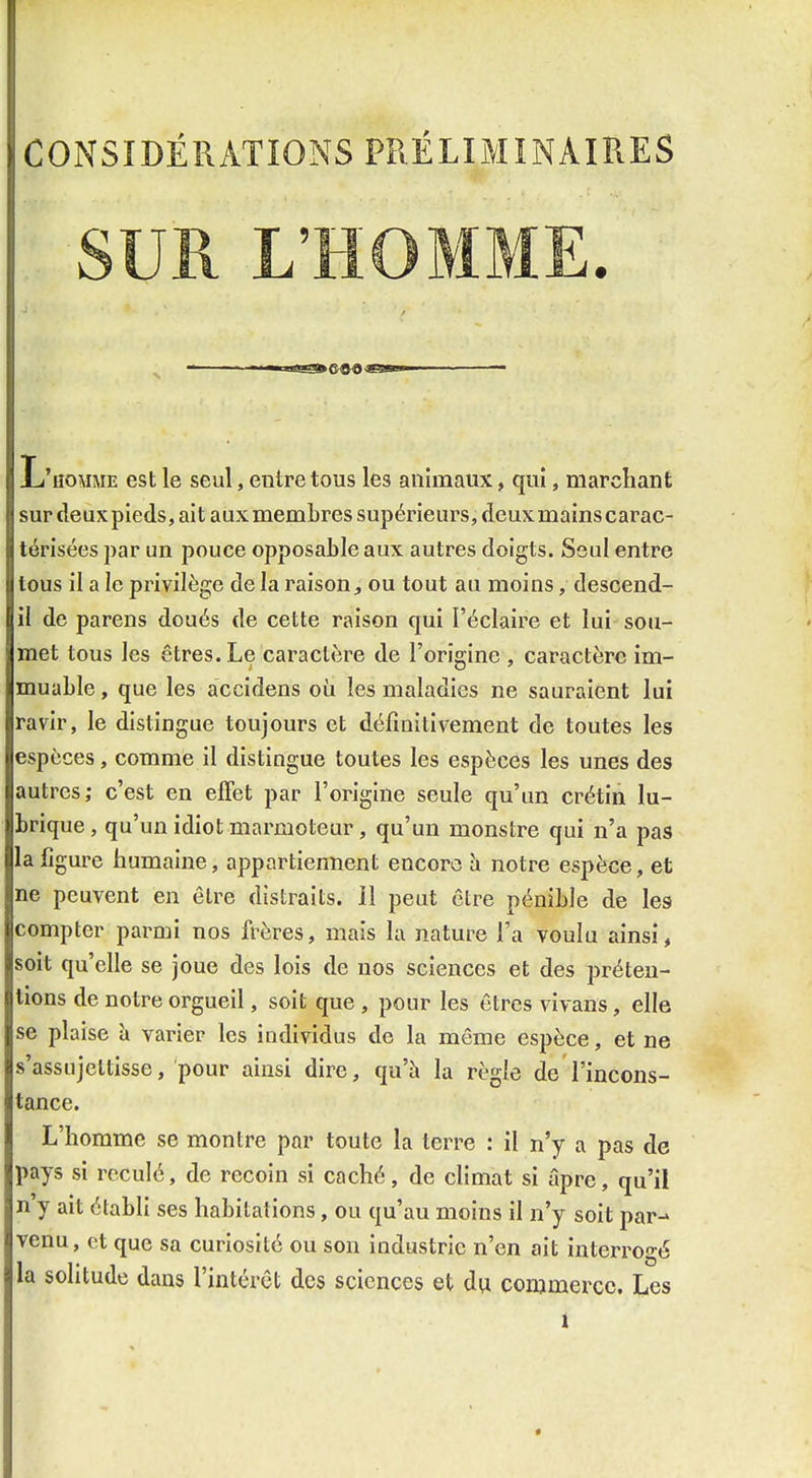 CONSIDÉRATIONS PR.ÉLIMINAIÎIES L'homme est le seul, entre tous les animaux, qui, marchant sur deuxpieds, ait aux membres supérieurs, deux mains carac- térisées par un pouce opposable aux autres doigts. Seul entre tous il a le privilège de la raison^ ou tout au moins, descend- il de parens doués de cette raison qui l'éclaire et lui sou- met tous les êtres. Le caractère de l'origine , caractère im- muable , que les accidens où les maladies ne sauraient lui ravir, le distingue toujours et définitivement de toutes les espèces, comme il distingue toutes les espèces les unes des autres; c'est en effet par l'origine seule qu'un crétin lu- brique, qu'un idiot marmoteur, qu'un monstre qui n'a pas la figure humaine, appartiennent encore îi notre espèce, et ne peuvent en être distraits. 11 peut être pénible de les compter parmi nos frères, mais la nature l'a voulu ainsi, soit qu'elle se joue des lois de nos sciences et des préten- tions de notre orgueil, soit que , pour les êtres vivans, elle se plaise à varier les individus de la même espèce, et ne s'assujettisse, pour ainsi dire, qu'à la règle de l'incons- tance. L'homme se montre par toute la terre : il n'y a pas de pays si reculé, de recoin si caché, de climat si âpre, qu'il n y ait établi ses habitations, ou qu'au moins il n'y soit par-» venu, et que sa curiosité ou son industrie n'en ait interrogé la solitude dans l'intérêt des sciences et du commerce. l.es t •