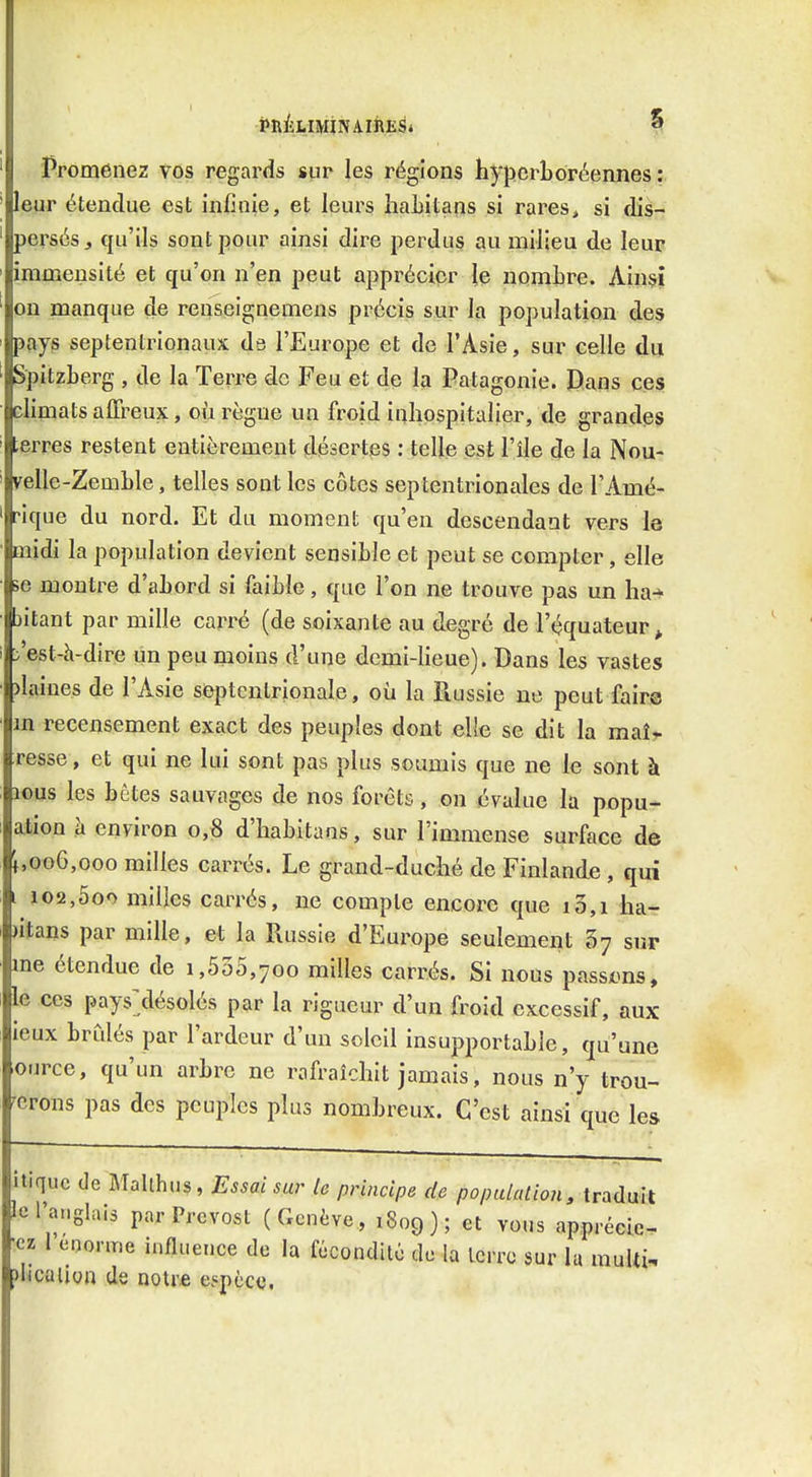 Promenez vos regards sur les régions hypcrLoréennes :. leur étendue est infinie, et leurs liaLitans si rares, si dis- persés ^ qu'ils sont pour ainsi dire perdus au milieu de leur immensité et qu'on n'en peut apprécier ie nQmLre. Ainsi on manque de renseignemens précis sur la population des pays septentrionaux ds l'Europe et de l'Asie, sur celle du Spitzberg , de la Terre de Feu et de la Patagonie. Dans ces climats affreux, où règne un froid inhospitalier, de grandes erres restent entièrement désertes : telle est l'île de la Nou- yelle-Zemble, telles sont les côtes septentrionales de l'Amé- rique du nord. Et du moment qu'en descendant vers I0 midi la population devient sensible et peut se compter, elle se montre d'abord si faible, que l'on ne trouve pas un ha^ )itant par mille carré (de soixante au degré de l'équateur ^ 'est-à-dire un peu moins d'une demi-lieue). Dans les vastes )laines de l'Asie septentrionale, où la Piussie ne peut faire m recensement exact des peuples dont elle se dit la maîr resse, et qui ne lui sont pas plus soumis que ne le sont à lous les bêtes sauvages de nos forets, on évalue la popu- ation h environ 0,8 d'habitaas, sur l'immense surface de f,oo6,Goo milles carrés. Le grand-duché de Finlande , qui i 102,5oo milles carrés, ne compte encore que 10,1 ha- )itans par mille, et la Russie d'Europe seulement sur me étendue de 1,535,700 milles carrés. Si nous passtms, le ces pays^désolés par la rigueur d'un froid excessif, aux ieux brCdés par l'ardeur d'un soleil insupportable, qu'une ource, qu'un arbre ne rafraîchit jamais, nous n'y trou- verons pas des peuples plus nombreux. C'est ainsi que les itiquc de Mallhus, Essai sur le principe de population, traduit d'anglais par Prévost (Genève, 1809); et vous apprécié- es 1 énorme influence de la fccondilc de la Icrro sur la muUi, icalion de notre ejpèctî.