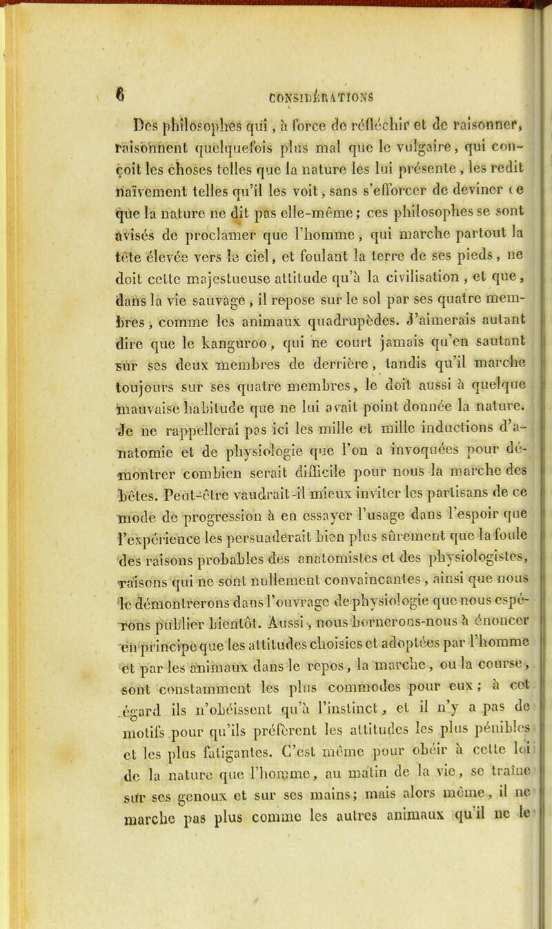 Dos phîlosoplî'és qui, h force de réfléchir et de raisonner, raisonnent quelquefois plus mal que le vulgaire, qui con- çoit les choses telles que la nature les lui présente , les redit naïvement telles qu'il les voit, sans s'efforcer de deviner t e que la nature ne dit pas elle-même; ces philosophes se sont ûvisés de proclamer que l'homme, qui marche partout la tôle élevée vers le ciel, et foulant la terre de ses pieds, ne doit cette majestueuse attitude qu'à la civilisation , et que, dans la vie sauvage , il repose sur le sol par ses quatre mem- bres , comme les animaux quadrupèdes. J'aimerais autant dire que le kanguroo, qui ne court jamais qu'en sautant sur ses deux Tnemhrôs de derrière, tandis qu'il marche toujours sur ses quatre memhres, le doit aussi h quelque mauvaise habitude que ne lui avait point donnée la nature, •^e ne rappellerai pas ici les mille et mille inductions d'a- natomie et de physiologie que l'on a invoquées pour dé- montrer combien serait difficile pour nous la marche des hôtes. Peut-être vaudrait-il mieux inviter les partisans de ce mode de progression à en essayer l'usage dans l'espoir que rexpérience les persuaderait bien plus sûrement que la foule des raisons probables des anatomistes et des physiologistes, raisons qui ne sont nullement convaincantes , ainsi que nous le démontrerons dans l'ouvrage de physiologie que nous espé- rons publier bientôt. Aussi, nous bornerons-nous h énoncer -en principe que les attitudes choisies et adoptées par l'homme et par les animaux dans le repos, la marche, où la course-, «oiït constamment les plus commodes pour eux ; à c(ft ; .égard ils n'obéissent qu'à l'instinct, et il n'y a pas de' motifs pour qu'ils préfèrent les attitudes les plus pénibles • et les plus fatigantes. C'est môme pour obéir à celle loii de la nature que l'homme, au matin de la vie, se traîne sur ses genoux et sur ses mains; mais alors même, il ne- marche pas plus comme les autres animaux qu'il ne ie-