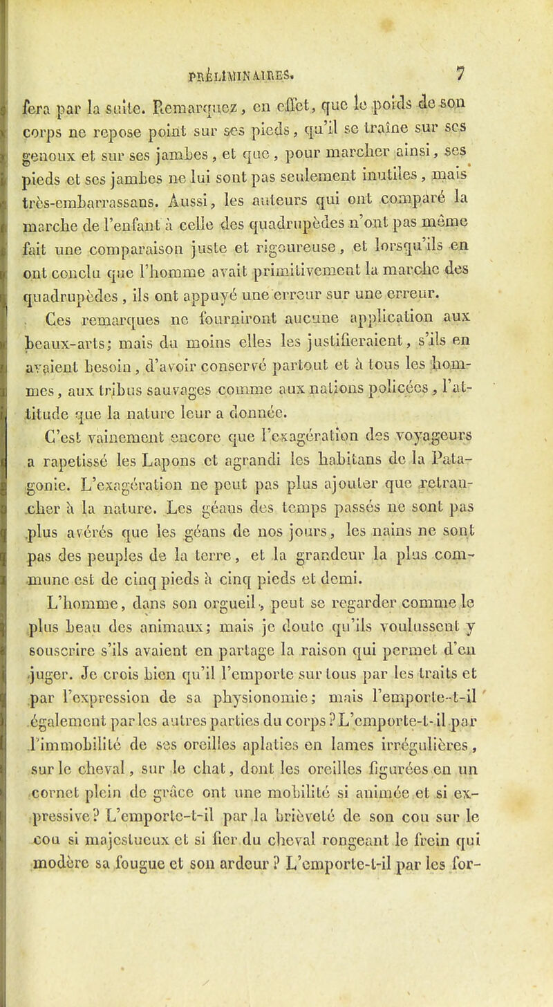 fera par la suîte. Remarquez, en effet, que le porcls ie.S0;n corps ne repose point sur ses pieds, qu'il se traîne sur ses genoux et sur ses jamLes , et que , pour marcher ainsi, ses^ pieds et ses jamLes ne lui sont pas seulement inutiles, mais très-embarrassans. Aussi, les auteurs qui ont .comparé la marche de l'enfant à celle des quadrupèdes n'ont pas môme fait une comparaison juste et rigoureuse, et lorsqu'ils en ont conclu que l'homme avait primitivement la marche des quadrupèdes , ils ont appuyé une erreur sur une erreur. .. Ces remarques ne fourniront aucune application aux beaux-arts; mais du moins elles les justifieraient, s'ils en avaient besoin, d'avoir conserv^é partout et à tous les hom- mes , aux tribus sauvages comme aux nations pohcécs , l'at- titude que la nature leur a donnée. C'est vainement encore que l'exagération des voyageurs a rapetissé les Lapons et agrandi les habitans de la Pata- igonie. L'exagération ne peut pas plus ajouter que jetran- .cher k la nature. Les géaus des temps passés ne sont pas .plus avérés que les géans de nos jours, les nains ne sont pas des peuples de la terre, et la grandeur la plus com- .mune est de cinq pieds l\ cinq pieds et demi. L'homme, dans son orgueil-, peut se regarder comme le tplus beau des animaux; mais je doute qu'ils voulussent y souscrire s'ils avaient en partage la raison qui permet d'eu »juger. Je crois bien qu'il l'emporte sur tous par les traits et .par l'expression de sa physionomie ; mais l'emporte-t-il ' .également parles autres parties du corps ?L'emporte-t-.il.par .l'immobilité de ses oreilles aplaties en lames irrégulières, sur le cheval, sur le chat, dont les oreilles figurées en un cornet plein de grâce ont une mobihté si animée.et si ex- •pressive? L'emportc-t-il par la brièveté de son cou sur le cou si majestueux et si fier du cheval rongeant le frein qui modère sa fougue et son ardeur ? L'cmporte-t-il par les for-