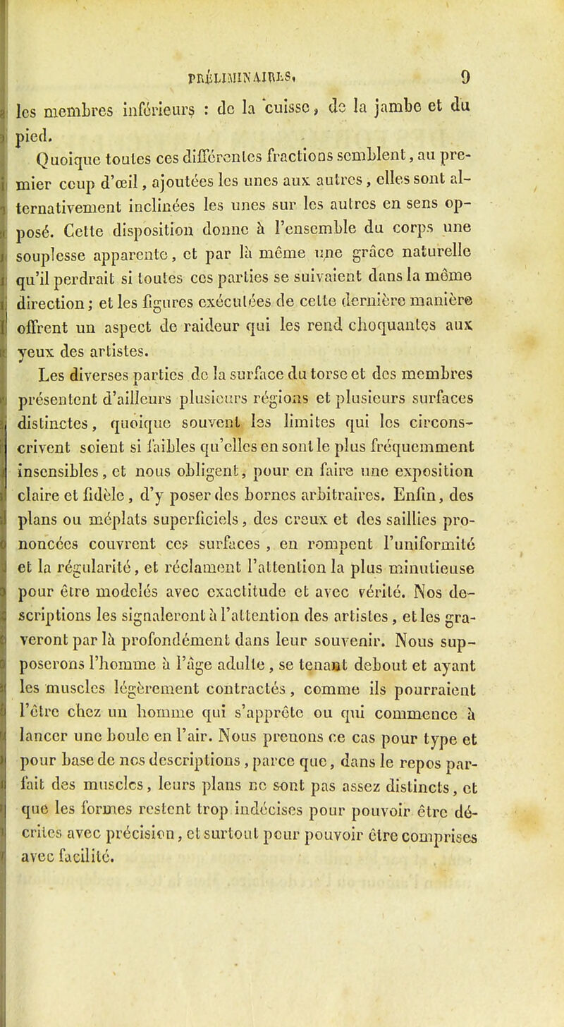 les membres inférieurs : de la cuisse, de la jambe et du pied. Quoique toutes ces dilTcrcnles fractions semblent, au pre- mier coup d'œil, ajoutées les unes aux autres, elles sont al- ternativement inclinées les unes sur les autres en sens op- posé. Cette disposition donne à l'ensemble du corps une souplesse apparente, et par lii même une grâce naturelle qu'il perdrait si toutes ces parties se suivaient dans la môme direction; et les figures exéculées de celte dernière manière offrent un aspect de raideur qui les rend choquantes aux yeux des artistes. Les diverses parties de la surface du torse et des membres présentent d'ailleurs plusieurs régions et plusieurs surfaces distinctes, quoique souvent les limites qui les circons- crivent soient si faibles qu'elles en sont le plus fréquemment insensibles, et nous obligent, pour en faire une exposition claire et fidèle, d'y poser des bornes arbitraires. Enfin, des plans ou méplats superficiels, des creux et des saillies pro- noncées couvrent ces surfaces , en rompent l'uniformité et la régularité, et réclament l'attention la plus minutieuse pour être modelés avec exactitude et avec vérité. Nos de- scriptions les signaleront à l'attention des artistes, et les gra- veront par là profondément dans leur souvenir. Nous sup- poserons l'homme à l'âge adulte, se tenaiat debout et ayant les muscles légèrement contractés, comme ils pourraient l'être chez un homme qui s'apprête ou qui commence à lancer une boule en l'air. Nous prenons ce cas pour type et pour base de nos descriptions, parce que, dans le repos par- fait des muscles, leurs plans ne sont pas assez distincts, et que les formes restent trop indécises pour pouvoir être dé- crites avec précision, et surtout peur pouvoir être comprises avec facilité.