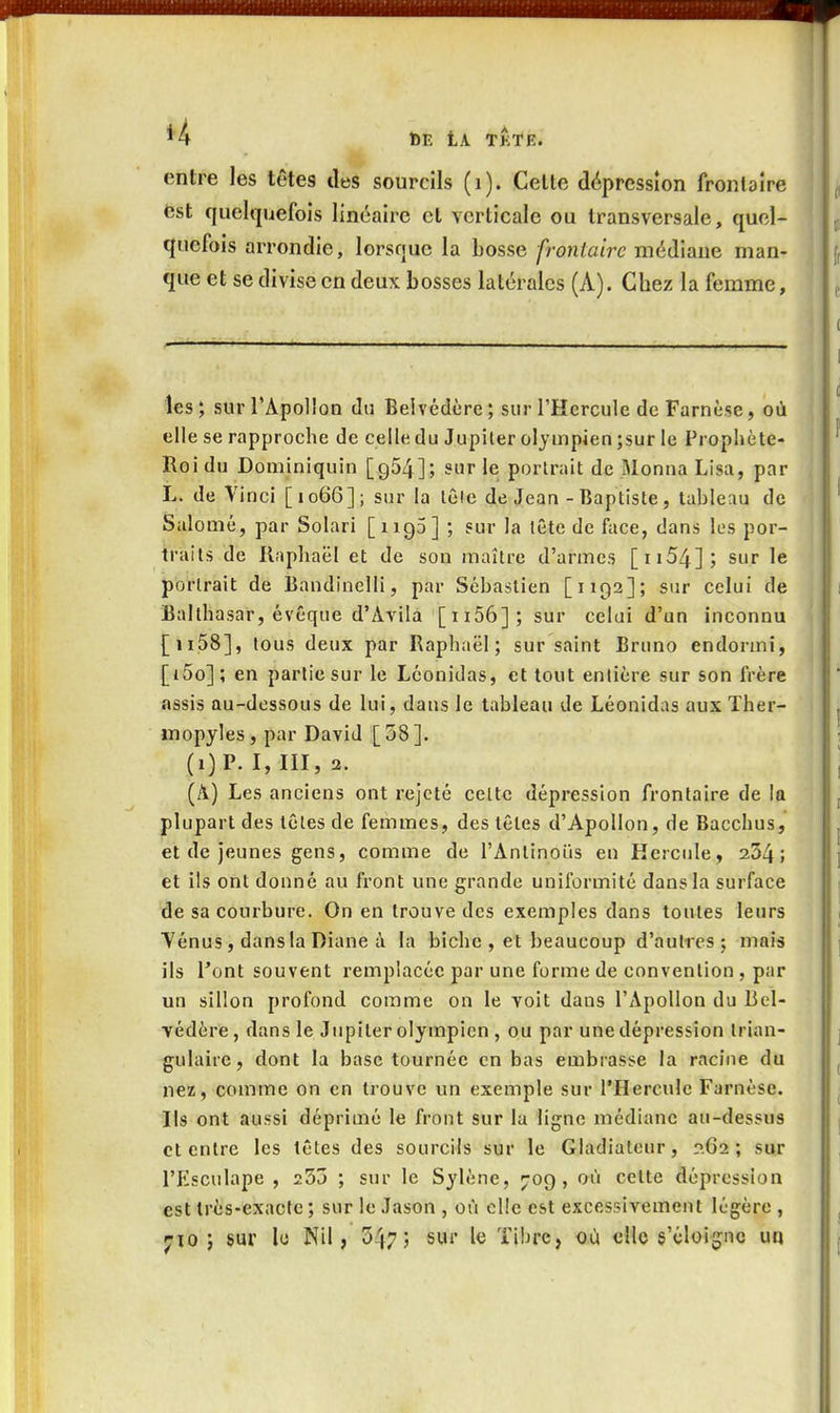 *4 t)E tA TkTE. rr entre les têtes des sourcils (i). Celte dépression frontaîre est quelquefois linéaire et verticale ou transversale, quel- quefois arrondie, lorsque la bosse frontaire médiane man- que et se divise en deux bosses latérales (A). Chez la femme, les; sur l'Apollon du Belvédère ; sur l'Hercule de Farnèse, où elle se rapproche de celle du Jupiter olympien ;sur le Prophète- Roi du Dominiquin [954]; sur le porlrait de Moniia Lisa, par L. de Vinci [1066]; sur la lête de Jean - Baptiste, tableau de SaloQié, par Solarl [1190] ; sur la tête de face, dans les por- traits de Raphaël et de son maître d'armes [ii54]; sur le porlrait de Bandinelli, par Sébastien [1192]; sur celui de Balthasar, évêque d'Avila [ii56];sur celui d'un inconnu [ii58], tous deux par Raphaël; sur saint Bruno endormi, [j5o]; en partie sur le Léonidas, et tout entière sur son frère assis au-dessous de lui, dans le tableau de Léonidas aux Ther- inopyles , par David [ 38 ]. (i)P. I, III, 2. (A) Les anciens ont rejeté celte dépression frontaire de la plupart des têtes de femmes, des têtes d'Apollon, de Bacchus, et de jeunes gens, comme de l'Antinous en Hercule, 234; et ils ont donné au front une grande uniformité dans la surface de sa courbure. On en trouve des exemples dans toutes leurs Yénus, dans la Diane à la biche , et beaucoup d'autres ; mais ils Tout souvent remplacée par une forme de convention , par un sillon profond comme on le voit dans l'Apollon du Bel- védère, dans le Jupiter olympien , ou par une dépression trian- gulaire, dont la base tournée en bas embrasse la racine du nez, comme on en trouve un exemple sur l'Hercule Farnèse. Ils ont aussi déprimé le front sur la ligne médiane au-dessus et entre les têtes des sourcils sur le Gladiateur, ?.62 ; sur l'Esculape , 253 ; sur le Sylène, 709, où cette dépression est très-exacte ; sur le Jason , où elle est excessivement légère , ^10 ; sur le Nil, 547; sur le ïibre, où elle s'éloigne uq