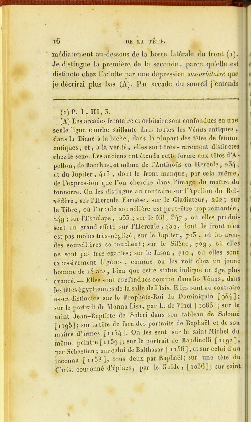 m/îdiatcment au-dessous de la bosse latérale du fronl (i). Je distingue la première de la seconde, parce qu'elle est distincte chez l'adulte par une dépression sus-orbitairc que je décrirai plus bas (A). Par arcade du sourcil j'entends (i) P. I, m, Tu (A) Les arcades fronlaire et orbitaire sotit confondues en une seule ligne courbe saillante dans toutes les Venus antiques ^ dans la Diane à la biche, dans la plupart des têtes de femme antiques, et, à la vérité, elles sont très - rarement distinctes chez le sexe. Les anciens ont étendu cette forme aux têtes d'A- pollon, de Bacchus, et même de l'Antinous en Hercule, 254, et du Jupiter, 4i5 , dont le fronl manque, par cela même, de l'expression que l'on cherche dans l'image du maître du tonnerre. On les distingue au contraire sur l'Apollon du Bel- Tédère, sur l'Hercule Farnèse, sur le Gladiateur, 262 ; sur le Tibre, où l'arcade sourcilière est peut-être trop remontée, 249 ; sur l'Esculape, 255 ; sur le INil, 547 > ««^ elles produi- sent un grand effet; sur l'Hercule , 452, dont le front n'en est pas moins très-négligé ; sur le Jupiter, 7o5 , où les arca- des sourcilières se touchent; sur le Silène, 70g , où elles ne sont pas très-exactes; sur le Jason , 710 , où elles sont excessivement légères , comme on les voit chez un jeune homme de 18 ans, bien que cette statue indique un âge plus avancé. Elles sont confondues comme dans les Venus, dans les têtes égyptiennes de la salle de l'Isis. Elles sont au contraire assez distinctes sur le Prophète-Roi du Dominiquin [964]; sur le portrait de MonnaLisa, par L. de Vinci [1066]; sur le saint Jean-Baptiste de Solari dans son tableau de Salomé [i 195] ; sur la tête de face des portraits de Raphaël et de son maître d'armes [ii54]. On les sent sur le saint Michel du même peintre [ij59]; sur le portrait de Bandinelli [1192], par Sébastien; sur celui deBallhasar [ 1156] , et sur celui d'un inconnu [ii58], tous deux par Raphaël ; sur une tête du Christ couronné d'épines, par le Guide, [io50]; sur saint S