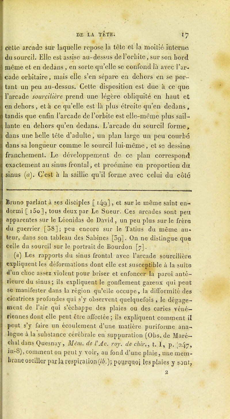 DE LA TÊTEi l*} cëtle arcade sur laquelle repose la tête et la moitié interne du sourcil. Elle est assise au-dessus de l'orbite, sur son bord même et en dedans , en sorte qu'elle se confond là avec l'ar- cade orbitaire, mais elle s'en sépare en dehors en se por- tant un peu au-dessus. Cette disposition est due à. ce que l'arcade sourcUière prend une légère obliquité en haut et en dehors, et à ce qu'elle est \h plus étroite qu'en dedans, tandis que enfin l'arcade de l'orbite est ell(3-même plus sail- lante en dehors qu'en dedans. L'arcade du sourcil forme, dans une belle tête d'adulte, un plan large un peu courbé dans sa longueur comme le sourcil lui-même, et ss dessine franchement. Le développement de ce plan correspond exactement au sinus frontal, et proémine en proportion du sinus (a). C'est à la saillie qu'il forme avec celui du côté Bruno parlant ù ses disciples [ 149], et sur le même saint en- dormi [ i5o], tous deux par Le Sueur. Ces arcades sont peu apparentes sur le Léonidas de David, un peu plus sur le frère du guerrier [38]; peu encore sur le ïalius du même au- teur, dans son tableau des Sabines [Sg]. On ne dislingue que celle du sourcil sur le portrait de Bourdon [7]. {«) Les rapports du sinus frontal avec l'arcade sourcilière expliquent les déformations dont elle est susceptible ù la suite d'un choc assez violent pour briser et enfoncer la paroi anté- rieure du sinus; ils expliquent le gonflement gazeux qui peut «e manifester dans la région qu'elle occupe, la difformité des cicatrices profondes qui s'y observent quelquefois , le dégage- ment de l'air qui s'échappe des plaies ou des caries véné- riennes dont elle peut être afleclée; ils expliquent comment il peut s'y faire un écoulement d'une matière puriforme ana- logue à la substance cérébrale en suppuration (Obs. de Maré- chal dans Quesnay, Mém. de CAc. roy. de cliir,, t. I, p. 1247, in-8), comment on peut y voir, au fond d'une plaip, une mem- brane osciller parla rçspivalion pourquoi les plaies y sont, 2