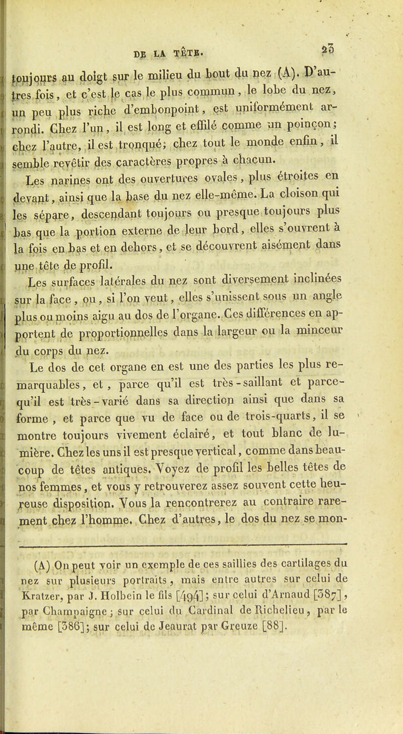 ^^jqjfrs m doigt sur le milieu du bout du nez (A). D'au- Ires fois, et c'est fe cas le plus commun, le lobe du nez, jip peu plus ricjie d'embonpoint, est uniformément ar- rondi. Chez l'up, iUst long et effilé comme un poinçon; chez l'gutre, iiest tronqué; chez tout le monde enfin, il §çmble revêtir des caractères propres à chacun. Les narines ont des ouvertures ovales, plus étroites en jlevajit, ainsi que la hase du nez elle-même. La cloison qui igis sépare, descei]idant toujours ou presque toujours plus bas que la portion externe de leur bord, elles s'ouvrent à la fois en bas et en dehors, et se découvrent aisément dans pne tête de profil. Les sui^faces latérales du nez sont diversement inclinées sur la face, ou, si l'on veut, elles s'unissent sous un angle plus ou moins aigu au dos de l'organe. Ces différences en ap- portent de proportionnelles dans la largeur ou la minceur ^u corps du nez. Le dos de cet organe en est une des parties les plus re- marquables, et, parce qu'il est très - saillant et parce- qu'il est très-varié dans sa direction ainsi que dans sa forme , et parce que vu de face ou de trois-quarts, il se montre toujours vivement éclairé, et tout blanc de lu- mière. Chez les uns il est presque vertical, comme dans beau- coup de têtes antiques. Voyez de profil les belles têtes de nos femmes, et vous y retrouverez assez souvent cette heu- ;reuse disposition. Yous la rencontrerez au contraire rare- ment chez l'homme. Chez d'autres, le dos du nez se mon- (A) On peut voir un exemple de ces saillies des cartilages du nez sur plusieurs portraits, mais entre autres sur celui de Rratzer, par J. Holbein le ûls [494] ; sur celui d'Arnaud [587] , par Gharapaigne 3 sur celui du Cardinal de Richelieu, parle même [386]; sur celui de Jeaurat par Greuze [88].