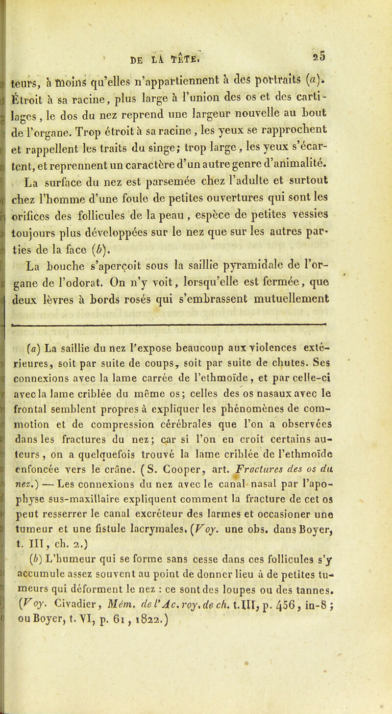 leurs, h moins qu'elles n'appartiennent -d des poV-traits (a). Étroit h sa racine, plus large h l'union des os et des carti- lages , le dos du nez reprend une largeur nouvelle au bout de l'organe. Trop étroit à sa racine, les yeux se rapprochent et rappellent les traits du singe; trop large, les yeux s'écar- tent, et reprennent un caractère d'un autre genre d'animalité. La surface du nez est parsemée chez l'adulte et surtout chez l'homme d'une foule de petites ouvertures qui sont les orifices des follicules de la peau , espèce de petites vessies toujours plus développées sur le nez que sur les autres par- ties de la face {b), La bouche s'aperçoit sous la saillie pyramidale de l'or- gane de l'odorat. On n'y voit, lorsqu'elle est fermée, que deux lèvres à bords rosés qui s'embrassent mutuellement (a) La saillie du nez l'expose beaucoup aux violences exté- rieures, soit par suite de coups, soit par suite de chutes. Ses connexions avec la lame carrée de l'elhmoïde, et parcelle-ci avec la lame criblée du même os; celles des os nasaux avec le frontal semblent propres à expliquer les phénomènes de com- motion et de compression cérébrales que l'on a observées dans les fractures du nez; car si l'on en croit certains au- teurs , on a quelquefois trouvé la lame criblée de l'ethmoïde enfoncée vers le crâne. (S. Cooper, art. Fractures des os du nez.) —Les connexions du nez avec le canal nasal par l'apo- physe sus-maxillaire expliquent comment la fracture de cet os peut resserrer le canal excréteur des larmes et occasioner une tumeur et une fistule lacrymales. (Foj. une obs. dansBoyer, t. III, ch. 2.) {b) L'humeur qui se forme sans cesse dans ces follicules s'y accumule assez souvent au point de donner lieu à de petites tu- meurs qui déforment le nez : ce sont des loupes ou des tannes. '(Foy. Civadicr, Mém, de l'Ac.roy.de ch, t,lll,j). ^!i6, in-S ; ouBoycr, t. \I, p. 6i, 1822.)