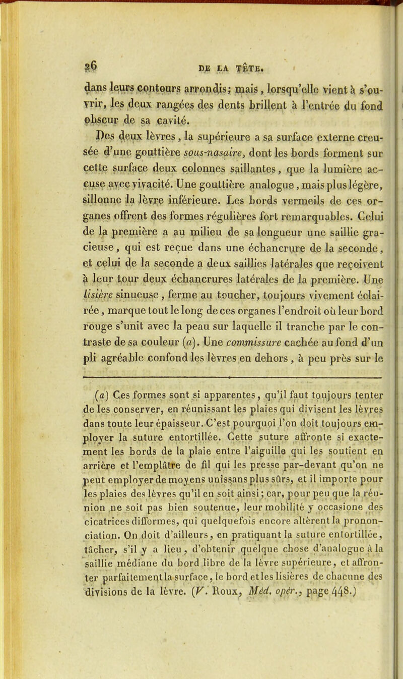 dans leurs contours firrpndiis; mais, lorsqu'elle vient à s'ou- i vrir, les deux rangées des dents brillent à l'entrée du fond ' obscur de sa cavité. Des deux lèvres, la supérieure a sa surface externe creu- sée d'une gouttière sous-nasaire, dont les bords forment sur cette surface deux colonnes saillantes, que la lumière ac- cuse avec vivacité. Une gouttière analogue, mais plus légère, sillonne la lèvre inférieure. Les bords vermeils de ces or- ganes offrent des formes régulières fort remarquables. Celui de la première a au milieu de sa longueur une saillie gra- cieuse , qui est reçue dans une échancrure de la seconde, et celui de la seconde a deux saillies latérales que reçoivent à leur tour deux écbancrures latérales de la première. Une lisière sinueuse , ferme au toucher, toujours vivement éclai- rée , marque tout le long de ces organes l'endroit où leur bord rouge s'unit avec la peau sur laquelle il tranche par le con- traste de sa couleur (a). Une commissure cachée au fond d'un pli agréable confond les lèvres en dehors , à peu près sur le (a) Ces formes sont si apparentes, qu'il faut toujours tenter de les conserver, en réunissant les plaies qui divisent les lèvres dans toute leur épaisseur. C'est pourquoi l'on doit toujours em- ployer la suture entortillée. Cette suture affronle si exacte- ment les bords de la plaie entre l'aiguille qui les soutient en arrière et l'emplâtre de fil qui les presse par-devant qu'on ne peut employer de moy ens unîssans plus sûrs, et il importe pour les plaies des lè-vres qu'il en soit ainsi ; car, pour peu que la réu- nion ne soit pas bien soutenue, leur mobilité y occasione des cicatrices difformes, qui quelquefois encore allèrent la pronon- ciation. On doit d'ailleurs, en pratiquant la suture entortillée, tâcher, s'il y a Heu, d'obtenir quelque chose d'analogue à la saillie médiane du bord libre de la lèvre supérieure, etaCfron- ter parfaitement la surface, le bord et les lisières de chacune des divisions de la lèvre. (F. Roux, Méd. opér., page 448.)