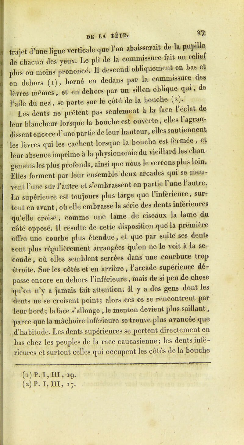 trajet d^une ligne verticale que l'on abaisserait de la pupilb de chacun des yeux. Le pli de la commissure fait un relie plus ou moins prononcé. Il descend obliquement en bas et en dehors (i), borné en dedans par la commissure des lèvres mêmes, et en dehors par un sillon oblique qui, de l'aile du nez, se porte sur le côté de la bouche (2). Les dents ne prêtent pas seulement k la face l'éclat de leur blancheur lorsque la bouche est ouverte, elles l'agran- dissent encore d'une partie de leur hauteur, elles soutiennent les lèvres qui les cachent lorsque la bouche est fermée , et leur absence imprime à la physionomie du vieillard les chan- gemens les plus profonds, ainsi que nous le verrons plus loin. Elles forment par leur ensemble deux arcades qui se meu- vent l'une sur l'autre et s'embrassent en partie l'une l'autre, La supérieure est toujours plus large que l'inférieure, surr tout en avant, oii elle embrasse la série des dents inférieures qu'elle croise, comme une lame de ciseaux la lame du Côté opposé. Il résulte de cette disposition que la première offre une courbe plus étendue, et que par suite ses dents ■sont plus régulièrement arrangées qu'on ne le voit à la se- conde , oîi elles semblent serrées dans une courbure trop étroite. Sur les côtés et en arrière, l'arcade supérieure dé- passe encore en dehors l'inférieure, mais de si peu de chose qu'on n'y a jamais fait attention. Il y a des gens dont les dents ne se croisent point; alors ces os se rencontrent par leur bord; la face s'allonge ,1e menton devient plus saillant, parce que la mâchoire inférieure se trouve plus avancée que d'habitude. Les dents supérieures se portent directement en bas chez les peuples de la race caucasienne; les dents infé- rieures et surtout celles qui occupent les côtés de la bouche (1) P.I,III, 19. (2) P. I, m, 17.