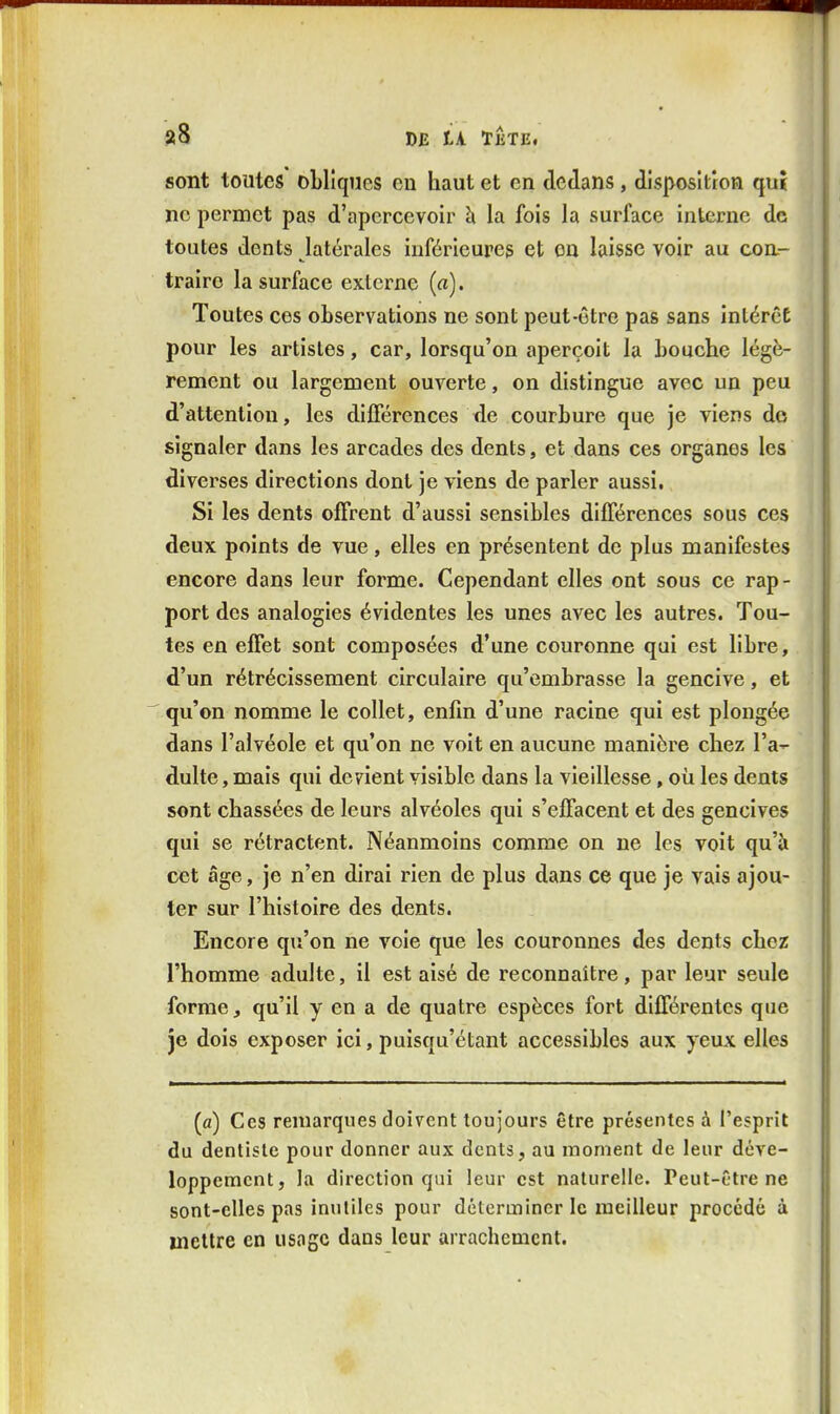 sont toutes obliques eu haut et en declans, disposition qui ne permet pas d'apercevoir à la fois la surface interne de toutes dents latérales inférieures et on laisse voir au coa- traire la surface externe (a). Toutes ces observations ne sont peut-être pas sans inlércE pour les artistes, car, lorsqu'on aperçoit la bouche légè- rement ou largement ouverte, on distingue avec un peu d'attention, les différences de courbure que je viens do signaler dans les arcades des dents, et dans ces organes les diverses directions dont je viens de parler aussi. Si les dents offrent d'aussi sensibles différences sous ces deux points de vue, elles en présentent de plus manifestes encore dans leur forme. Cependant elles ont sous ce rap- port des analogies évidentes les unes avec les autres. Tou- tes en effet sont composées d'une couronne qui est libre, d'un rétrécissement circulaire qu'embrasse la gencive, et qu'on nomme le collet, enfin d'une racine qui est plongée dans l'alvéole et qu'on ne voit en aucune manière chez l'a- dulte , mais qui devient visible dans la vieillesse, où les dents sont chassées de leurs alvéoles qui s'effacent et des gencives qui se rétractent. Néanmoins comme on ne les voit qu'à cet âge, je n'en dirai rien de plus dans ce que je vais ajou- ter sur l'histoire des dents. Encore qu'on ne voie que les couronnes des dents chez l'homme adulte, il est aisé de reconnaître, par leur seule forme, qu'il y en a de quatre espèces fort différentes que je dois exposer ici, puîsqu'étant accessibles aux yeux elles (a) Ces remarques doivent toujours être présentes à l'esprit du dentiste pour donner aux dents, au moment de leur déve- loppement, la direction qui leur est naturelle. Peut-Otre ne sont-elles pas inutiles pour déterminer le meilleur procédé à mettre en usage dans leur arrachement.