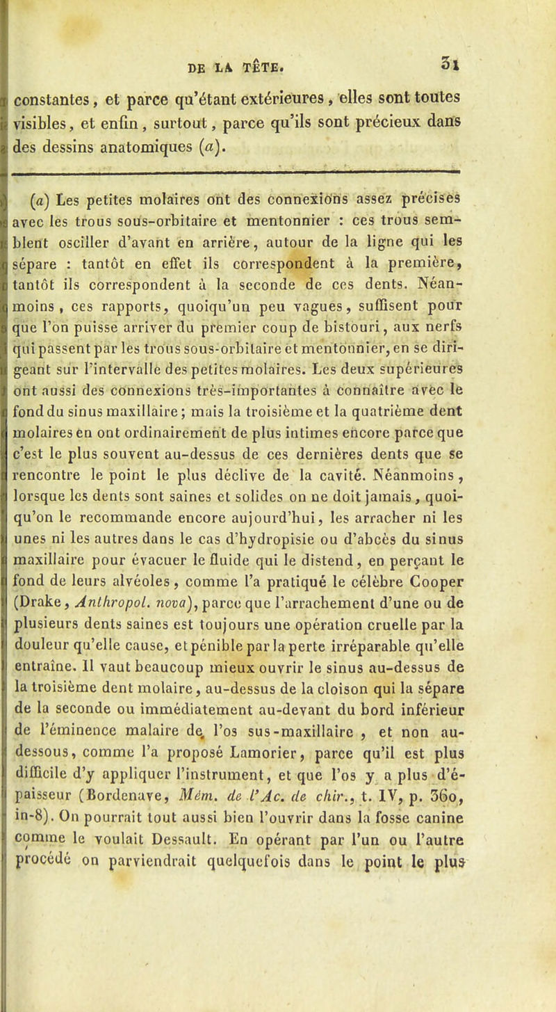 constantes, et parce qu'étant extérieures, elles sont toutes visibles, et enfin, surtout, parce qu'ils sont précieux dans des dessins anatomiques (a). (a) Les petites molaires ont des connexions assez précises avec les trous sous-orbitaire et mentonnier : ces trous sem- blent osciller d'avant en arrière, autour de la ligne qui les sépare : tantôt en effet ils correspondent à la première, tantôt ils correspondent à la seconde de ces dents. Néan- moins, ces rapports, quoiqu'un peu vagues, suffisent pour que l'on puisse arriver du premier coup de bistouri, aux nerfs qui passent par les trous sous-orbilaire et mentonnier, en se diri- geant sur l'intervalle des petites molaires. Les deux supérieures ont aussi des connexions très-irâportahtes à connaître avec le fond du sinus maxillaire ; mais la troisième et la quatrième dent molaires en ont ordinairement de plus intimes encore parce que c'est le plus souvent au-dessus de ces dernières dents que se rencontre le point le plus déclive de la cavité. Néanmoins, lorsque les dents sont saines et solides on ne doit jamais, quoi- qu'on le recommande encore aujourd'hui, les arracher ni les unes ni les autres dans le cas d'hydropisie ou d'abcès du sinus maxillaire pour évacuer le fluide qui le distend, en perçant le fond de leurs alvéoles, comme l'a pratiqué le célèbre Cooper (Drake, Anlhropol. nova), parce que l'arrachement d'une ou de plusieurs dents saines est toujours une opération cruelle par la douleur qu'elle cause, et pénible par la perte irréparable qu'elle entraîne. Il vaut beaucoup mieux ouvrir le sinus au-dessus de la troisième dent molaire, au-dessus de la cloison qui la sépare de la seconde ou immédiatement au-devant du bord inférieur de l'éminence malaire de. l'os sus-maxillaire , et non au- dessous, comme l'a proposé Lamorier, parce qu'il est plus difficile d'y appliquer l'instrument, et que l'os y a plus d'é- paisseur (Bordenave, Mém. de l'Ac. de chir., t. IV, p. 56o, in-8). On pourrait tout aussi bien l'ouvi'ir dans la fosse canine comme le voulait Dessault. En opérant par l'un ou l'autre procédé on parviendrait quelquefois dans le point le plu*