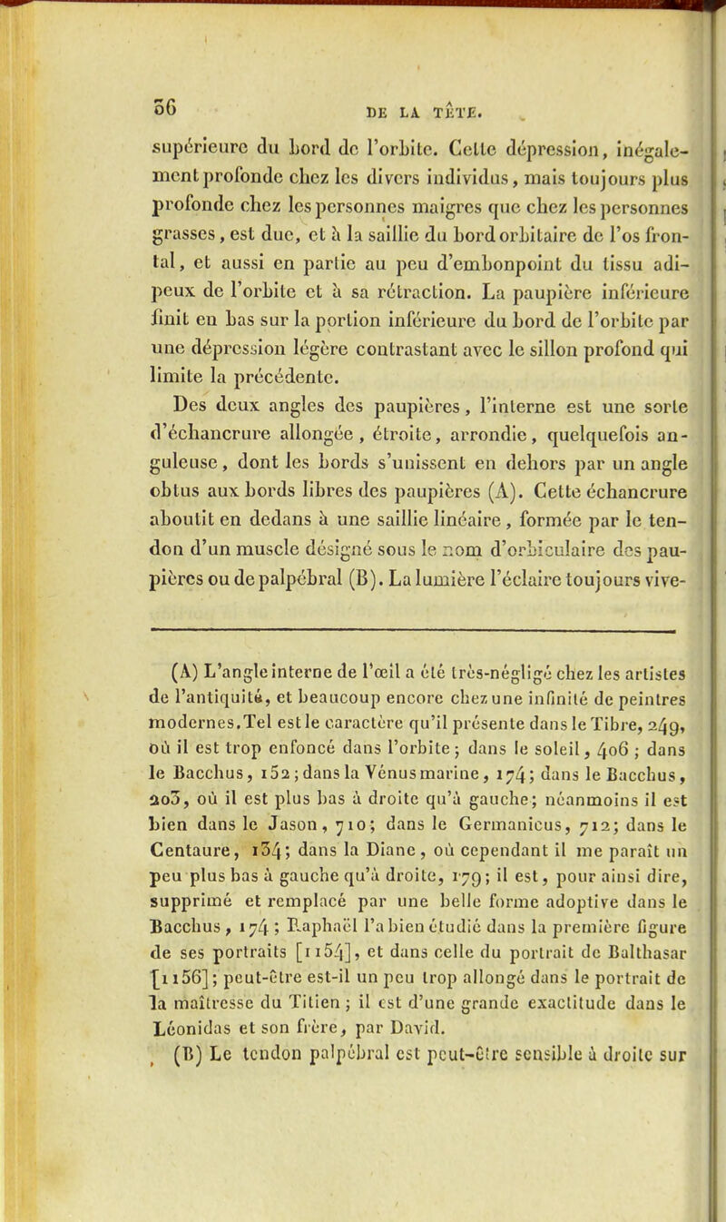 supérieure du Lord de l'orLite. Celle dépression, inégale- ment profonde chez les divers individus, mais toujours plus profonde chez les personnes maigres que chez les personnes grasses, est due, et h la saillie du hordorbitaire de l'os fron- tal, et aussi en partie au peu d'embonpoint du tissu adi- peux de l'orhite et îi sa rétraction. La paupière inférieure finit eu Las sur la portion inférieure du Lord de l'orLite par une dépression légère contrastant aA'CC le sillon profond qui limite la précédente. Des deux angles des paupières, l'interne est une sorte d'échancrure allongée, étroite, arrondie, quelquefois an- guleuse , dont les Lords s'unissent en dehors par un angle oLtus aux Lords liLres des paupières (A). Cette échancrure aLoutit en dedans à une saillie linéaire, formée par le ten- don d'un muscle désigné sous le noni d'orLiculaire des pau- pières ou de palpéLral (B). La lumière l'éclairé toujours vive- (A.) L'angle interne de l'œil a été très-négligé chez les artistes de l'antiquiti, et beaucoup encore chez une infinité de peintres modernes.Tel est le caractère qu'il présente dans le Tibre, 249, où il est trop enfoncé dans l'orbite ; dans le soleil, 406 ; dans le Bacchus, i52 ; dans la Vénusmarine, 174; dans leBacchus, ao3, où il est plus bas à droite qu'à gauche; néanmoins il e«t bien dans le Jason, 710; dans le Germanicus, 712; dans le Centaure, i34; dans la Diane, où cependant il me paraît un peu plus bas à gauche qu'à droite, i^q ; il est, pour ainsi dire, supprimé et remplacé par une belle forme adoptive dans le Bacchus , 174 ; r^aphaël l'a bien étudié dans la première figure de ses portraits [ii54], et dans celle du portrait de Balthasar ■[il56]; peut-être est-il un peu trop allongé dans le portrait de la maîtresse du Titien ; il est d'une grande exactitude dans le Léonidas et son fi ère, par David. (B) Le tendon palpcbral est pcut-C!re sensible à droite sur