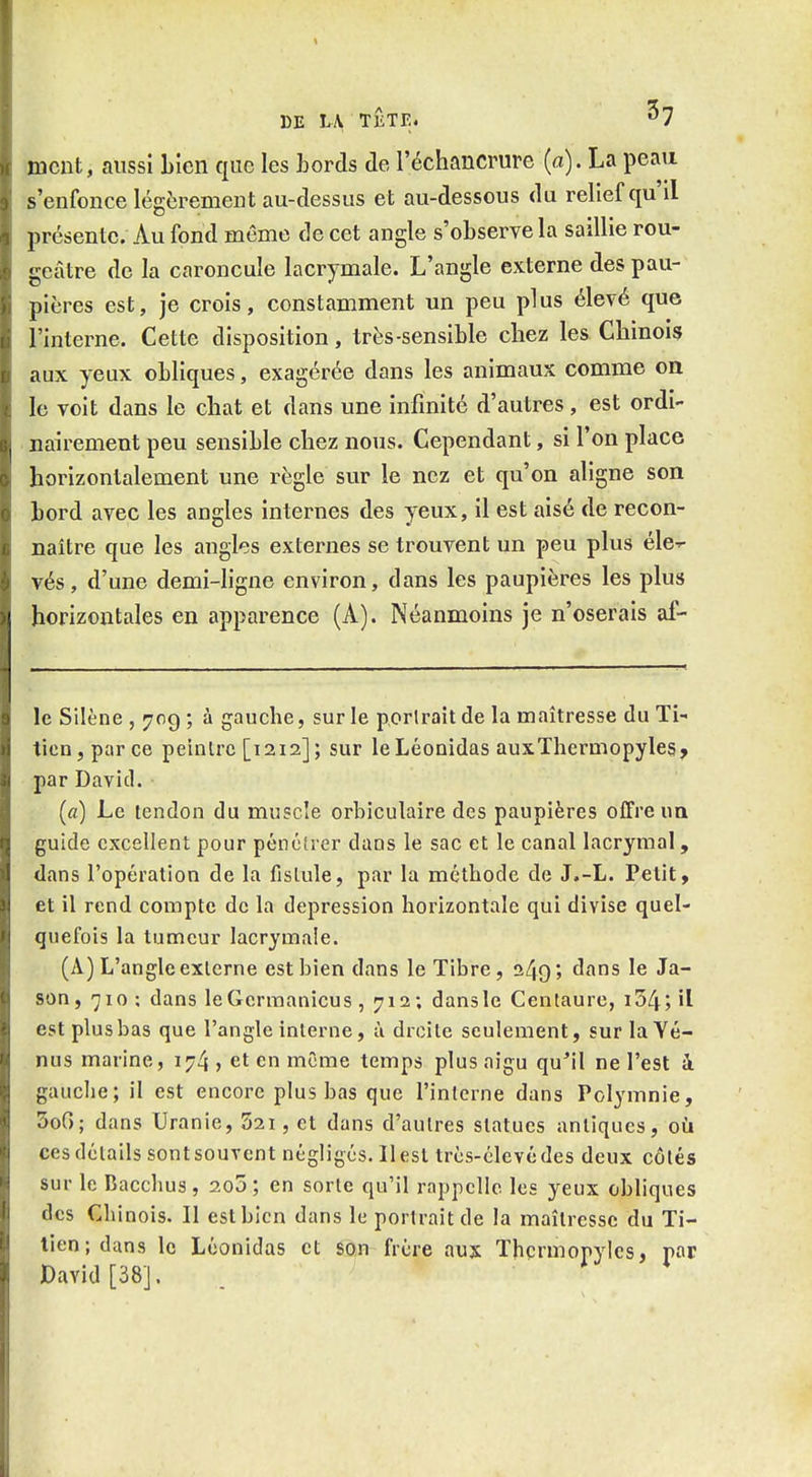 meut, aussi Lieu que les hords de l'échaucrure (a). La peau s'enfonce légèrement au-dessus et au-dessous du relief qu'il présente. Au fond même de cet angle s'observe la saillie rou- geâtre de la caroncule lacrymale. L'angle externe des pau- pières est, je crois, constamment un peu plus élevé que l'interne. Cette disposition, très-sensible chez les Chinois aux yeux obliques, exagérée dans les animaux comme on le voit dans le chat et dans une infinité d'autres, est ordi- uairement peu sensible chez nous. Cependant, si l'on place horizontalement une règle sur le nez et qu'on aligne son bord avec les angles internes des yeux, il est aisé de recon- naître que les angles externes se trouvent un peu plus éle-^ vés, d'une demi-hgne environ, dans les paupières les plus horizontales en apparence (A). Néanmoins je n'oserais af- le Silène, 709; à gaucbe, sur le périrait de la maîtresse duTi-' tien, parce peintre [1212]; sur leLéonidas auxThermopyles» par David. (a) Le tendon du muscle orbiculaire des paupières offre un guide excellent pour pénétrer dans le sac et le canal lacrymal, dans l'opération de la fistule, par la méthode de J.-L. Petit, et il rend compte de la dépression horizontale qui divise quel- quefois la tumeur lacrymale. (A) L'angle externe est bien dans le Tibre, 249; dans le Ja- son, 710; dans leGcrmanicus, 712; dansle Centaure, i54;il est plusbas que l'angle interne, ù droite seulement, sur la Vé- nus marine, 174 , et en même temps plus aigu qu^il ne l'est à gaucbe; il est encore plusbas que l'interne dans Polymnie, SoG; dans Uranie, 52i, et dans d'autres statues antiques, où ces détails sont souvent négligés. Il est très-élevé des deux côtés sur le Baccbus, 2o5; en sorte qu'il rappelle les yeux obliques des Cbinois. Il est bien dans le portrait de la maîtresse du Ti- tien; dans le Léonidas et son frère aux Thcrmopyles, par David [38],