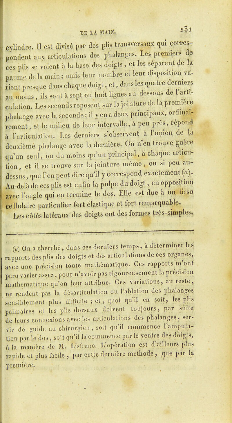 çyllndre. Il est divisé par des plis transversaux qui corres- pondent aux articulallons des plialanges. Les premiers de ces plis se voient h la base des doigts , et les séparent de la paume delà main; mais leur nombre et leur disposition va- rient presque dans chaque doigt, et, dans les quatre dermers au moins , ils sont h sept ou huit lignes au-dessous de 1 arti- culation. Les seconds reposent sur la jointure de la première phalange avec la seconde; il yen a deux principaux, ordinai- rement , et le milieu de leur intervalle, à peu près, répond à l'arlicuiation. Les derniers s'observent a l'union de la deuKièmé phalange avec la dernière. On n'en trouve guère jgu'un seul, ou du moins qu'un principal, à chaque articu- lion, et il se trouve sur la jointure même, ou si peu au- dessus , que l'on peut dire qu'il y correspond exactement (a). Au-delà de ces plis est enfin la pulpe du doigt, en opposition ayec l'ongle qui en termine le dos. Elle est due h un tissu cellulaire particulier fort élastique et fort remarquable. Les côtés latéraux des doigts ont des formes très-simples. (a) On a cherché, dans ces derniers temps, à détermuier les rapports des plis des doigts et des arliculalions de ces organes, avec une précision toute mathématique. Ces rapports m'ont paru varier assez, pour n'avoir pas rigoureusemenl la précision malhéraaliciue qu'on leur attribue. Ces variations, au reste, ne rendent pas la désarticulation ou l'ablation des phalanges sensiblement plus difficile ; et, quoi qu'il en soit, les plis palmaires et les plis dorsaux doivent toujours, par suite de leurs connexions avec les arliculalions des phalanges, ser- vir de guide au cbirurgien, soit qu'il commence l'amputa- tion par le dos , soit qu'il la commence par le ventre des doigts, la manière de M. Lisfraiic. L'opération est d'ailleurs pins rapide et plus facile , par cette dernière méthode, que par la première.