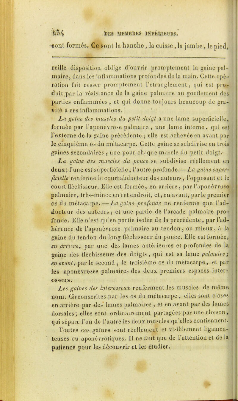 bîî/» Ï)lî8 MEMBRES INFÉIHEUnS. ^Bont formés. Ce sont la hanche, la cuisse, la jamlie, le pied. reille disposition oljlige d'ouvrir proitipleinent la gaîne pal- Xïiaire, dans les iiiflammalions profondes de la main. Celle oj)é- ralion l'ait cesser prorn[)lemenl rélranglenjcnt, qui est pro- duit par la résislance de la gaîne palnnn're au gonflenicnl des parlies enflammées, et qui donne toujours beaucoup de gra- vité i\ CCS inflammalions- ' La gaine des muscles du petit doigt a une lame superficielle, formée par l'aiionévrc^e palmaire , une lame interne, qui est l'exlerne de la gaîne précédente ; elle est achevée en avant par le cinquième os du métacarpe. Celte gaîne se subdivite en trois gaines secondaires, une pour chaque muscle du petit doigt. La gaine des muscles du pouce se subdivise réellement en deux ; l'une estsuperûcielle, l'autre profonde.—La gaine super- ficielle renfernie le courtabducteur des auteurs, l'opposant et le court fléchisseur. Elle est formée, en arriére, par l'aponévrose palmaire, très-mince en cet endroit, et, en avant, par le premier os du métacarpe. — La gaine profonde ne renferme que l'ad- ducteur des auteurs, et une partie de l'arcade palmaire pro- fonde. Elle n'est qu'en partie isolée de la précédente, par l'ad- hérence de l'aponévrose palmaire au tendon, ou mieux, à la gaîne du tendon du long fléchisseur du pouce. Elle est formée, en arrière^ par une des lames antérieures et profondes de la gaîne des fléchisseurs des doigts, qui est sa lame palmaire; en avant, parle second , le troisième os du métacarpe, et par les aponévroses palmaires des deux premiers espaces inter- osseux. Les gaines des interosseux renferment les muscles de même Dom. Circonscrites par les os du métacarpe , elles sont closes en arrière par des lames palmaires , et en avant par des lames dorsales; elles sont ordinairement partagées par une cloison, qui sépare l'un de l'autre les deux muscles qu'elles contiennent. Toutes ces gaines sont réellement et visiblement ligamen- teuses ou aponévrotiques. Il ne faut que de l'attention et de la patience pour les découvrir et les étudier.