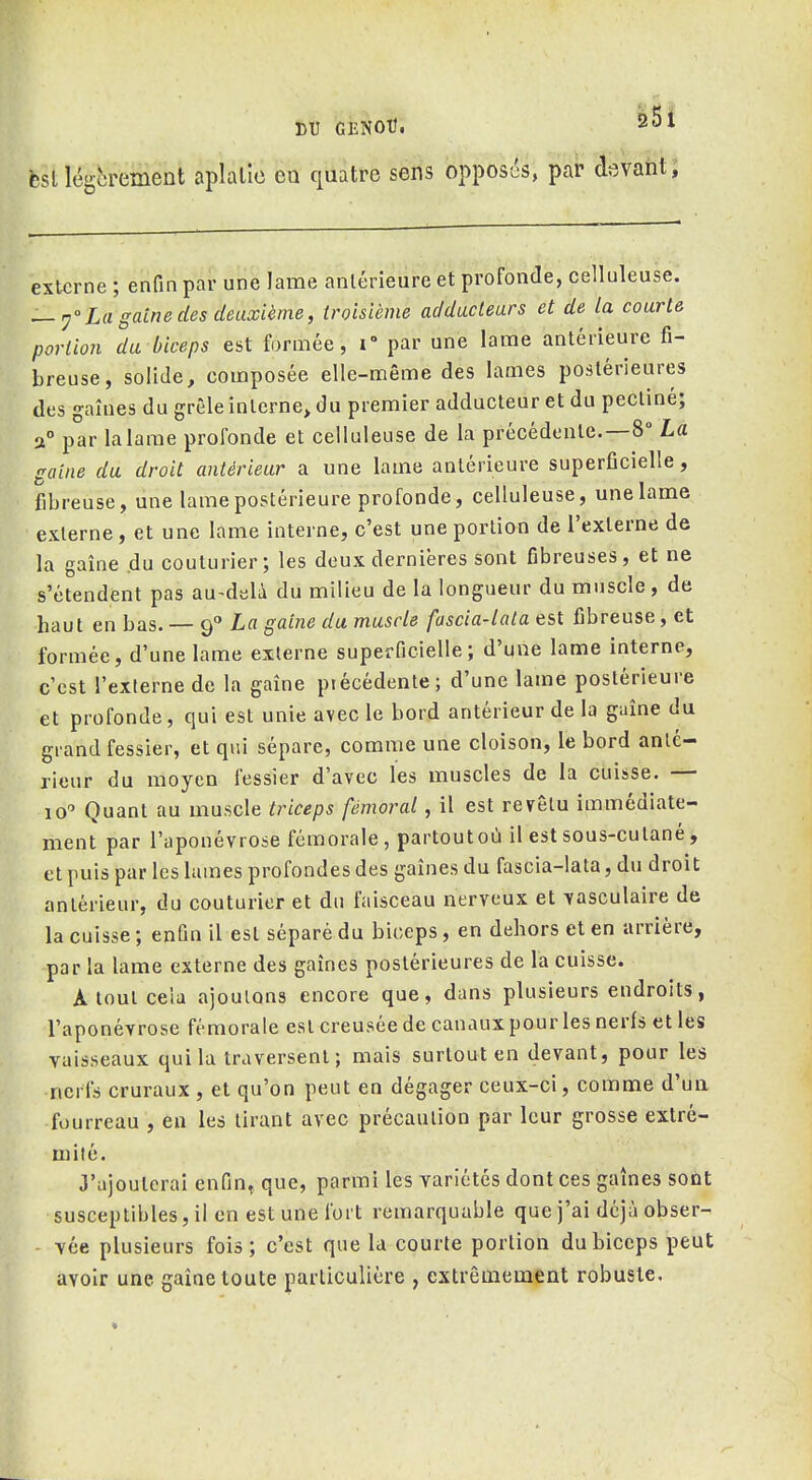 DU GENOtJ. 201 fcsl légèrement aplalîc eu quatre sens opposés, par devant; externe ; enfin par une lame antérieure et profonde, celluleuse. — y La gaine des deuxième, troisième adducteurs et de la courte, portion da biceps est formée, i° par une lame antérieure fi- breuse, solide, composée elle-même des lames postérieures des gaines du grêle interne^ du premier adducteur et du pecliné; a° par la lame profonde et celluleuse de la précédente.—8° La gaine du droit antérieur a une lame anlérieure superficielle, fibreuse, une lame postérieure profonde, celluleuse, une lame externe , et une lame interne, c'est une portion de l'externe de la gaîne du couturier; les deux dernières sont fibreuses, et ne s'étendent pas au-delà du milieu de la longueur du muscle , de haut en bas. — 9 La gaine du muscle fascia-lata est fibreuse, et formée, d'une lame externe superficielle; d'une lame interne, c'est l'externe de la gaîne précédente; d'une lame postérieure et profonde, qui est unie avec le bord antérieur de la gaîne du grand fessier, et qui sépare, comme une cloison, le bord anté- rieur du moyen fessier d'avec les muscles de la cuisse. — 10 Quant au muscle triceps fémoral, il est revêtu immédiate- ment par l'aponévrose fémorale, partoutoù il est sous-cutané, et puis par les lames profondes des gaines du fascia-lata, du droit antérieur, du couturier et du faisceau nerveux et ïasculaire de la cuisse ; enfin il est séparé du biceps, en dehors et en arrière, par la lame externe des gaines postérieures de la cuisse. Atout cela ajoutons encore que, dans plusieurs endroits, l'aponévrose fémorale est creusée de canaux pour les nerfs et les vaisseaux qui la traversent; mais surtout en devant, pour les nerfs cruraux , et qu'on peut en dégager ceux-ci, comme d'un fourreau , en les tirant avec précaution par leur grosse extré- mité. J'ajouterai enfin, que, parmi les variétés dont ces gaines sont susceptibles, il en est une fort remarquable que j'ai déjà obser- vée plusieurs fois; c'est que la courte portion du biceps peut avoir une gaîne toute particulière , extrêmement robuste.