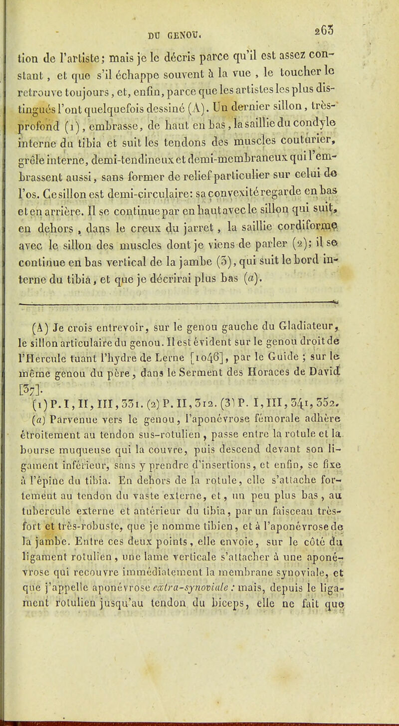 tlon de l'artiste; mais je le décris parce qu'il est assez con- slaut, et que s'il échappe souvent à la vue , le toucher lo retrouve toujours, et, enfin, parce que les artistes les plus dis- tingués l'ont quelquefois dessiné (A). Un dernier sillon, très- profond ( i ), embrasse, de haut en bas, la saillie du condyl© interne du tibia et suit les tendons des muscies couturier, grêle interne, demi-tendineux et demi-membraneux qui 1 em- brassent aussi, sans former de relief particulier sur celui d« l'os. Cesillon est demi-circulaire: sa convexité regarde enbas et en arrière. Il se continue par enhautavecle sillon qui suit, en dehors , dafls le creux du jarret, la saillie cordiform© avec le sillon des muscles dont je viens de parler (2); ils© continue en bas vertical de la jambe (5), qui suit le bord in- terne du tibia, et que je décrirai plus bas (a). (A) Je crois entrevoir, sur le genou gauche du Gladiateur, le sillon articulaire du genou. Il est évident sur le genou droit de l'Hercule tuant l'hydre de Lerne [1046], par le Guide ; sur le même genou du père, dans le Serment des Horaces de David [37]- ' (1) P.I, II, III, 35i. (2) P. II, 5x2. (31 P. I,m, 541, 552. (a) Parvenue vers le genou, l'aponévrose fémorale adhère étroitement au tendon sus-rotulien , passe entre la rotule et la bourse muqueuse qui la couvre, puis descend devant son li- gament inférieur, sans y prendre d'insertions, et enfin, se fixe à l'épine du tibia. En dehors de la rotule, elle s'attache for- tement au tendon du vaste externe, et, un peu plus bas, au tubercule externe et antérieur du tibia, par un faisceau très- fort et très-robuslc, que je nomme tibien, et à l'aponévrose de la jambe. Entre ces deux points, elle envoie, sur le côté daj ligament rolulien, une lame verticale s'aitacber à une aponé- vrose qui recouvre immédiatement la membrane synoviale, et que j'appelle aponévrose f^^ra-sj/iocfa/e ; mais, depuis le liga- ment rolulien jusqu'au tendon du biceps, elle ne fait que»