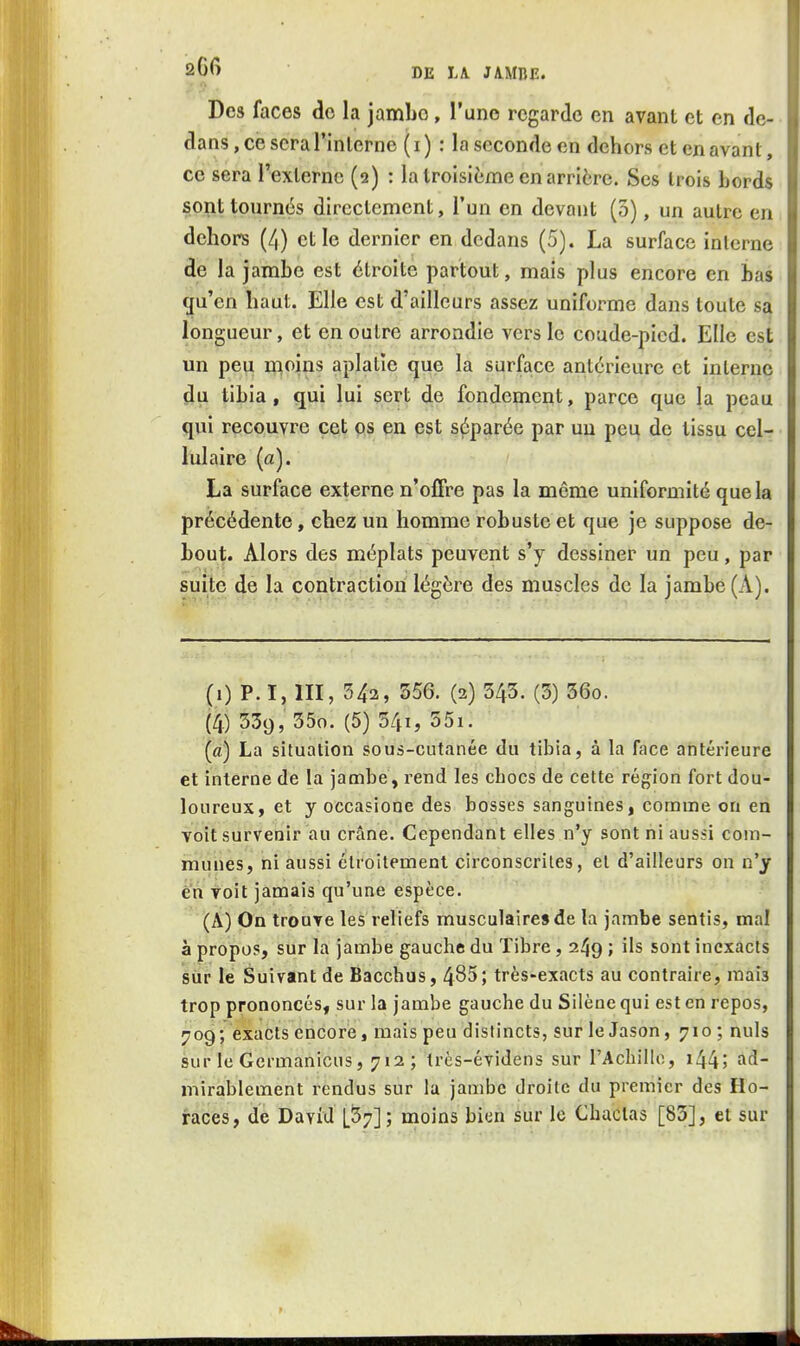 Des faces do la jambo, l'une regarde en avant et en de- dans , ce sera l'interne ( i ) : la seconde en dehors et en avant, ce sera l'externe (2) : la troisième en arrière. Ses trois bords sont tonrnés directement, l'un en devant (3), un autre en dehors (4) et le dernier en dedans (5). La surface interne de la jambe est étroite partout, mais plus encore en bas qu'en haut. Elle est d'ailleurs assez uniforme dans toute sa longueur, et en outre arrondie vers le coude-pied. Elle est un peu moins aplatie que la surface antérieure et interne du tibia, qui lui sert de fondement, parce que la peau qui recouvre cet os en est séparée par un pet^ de tissu cel- lulaire (a). La surface externe n'offre pas la môme uniformité que la précédente, chez un homme robuste et que je suppose de- bout. Alors des méplats peuvent s'y dessiner un peu, par suite de la contraction légère des muscles de la jambe (A). (1) P. I, 111, 342, 556. (2) 343. (3) 36o. (4) 539, 35o. (5) 541, 55i. (a) La situation sous-cutanée du tibia, à la face antérieure et interne de la jambe, rend les chocs de cette région fort dou- loureux, et y occasione des bosses sanguines, comme on en voit survenir au crâne. Cependant elles n'y sont ni aussi com- muLies, ni aussi étroitement circonscrites, et d'ailleurs on n'y en voit jamais qu'une espèce. (A) On trouve les reliefs musculaires de la jambe sentis, mal à propos, sur la jambe gauchts du Tibre, 249 ; ils sont inexacts siir le Suivant de Bacchus, 485; très-exacts au contraire, mais trop prononcés, sur la jambe gauche du Silène qui est en repos, 709; exacts encore, mais peu distincts, surleJason, 710; nuls sur le Germanicus, 712 ; très-évidens sur l'Achille, i44; ad- mirablement rendus sur la jambe droite du premier des Ho- races, de David [37]; moins bien sur le Chactas [83], et sur