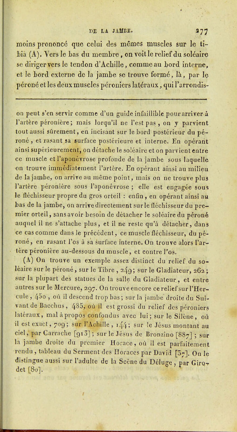 moins prononcé que celui des mêmes muscles sur le ti- bia (A). Vers le bas du membre, on voit le relief du soléaire se diriger vers le tendon d'Achille, comme au bord interne, et le bord externe de la jambe se trouve formé, là, par le péroné et les deux muscles péroniers latéraux, qui l'arrondis- on peut s'en servir comme d'un guide infaillible pour arriver à l'artère péronière; mais lorqu'il ne l'est pas , on y parvient tout aussi sûrement, en incisant sur le bord postérieur du pé- roné, et rasant sa surface postérieure et interne. En opérant ainsi supérieurement, on détache le soléaire et on parvient entre ce muscle et l'aponévrose profonde de la jambe sous laquelle on trouve immédiatement l'artère. En opérant ainsi au milieu de la jambe, on arrive au même point, mais on ne trouve plus l'artère péronière sous l'aponévrose ; elle est engagée sous le fléchisseur propre du gros orteil : enfin , en opérant ainsi au bas de la jambe, on arrive directement sur le fléchisseur du pre- mier orteil, sans avoir besoin de détacher le soléaire du péroné auquel il ne s'attache plus, et il ne reste qu'à détacher, dans ce cas comme dans le précédent, ce muscle fléchisseur, du pé- roné, en rasant l'os à sa surlace interne. On trouve alors l'ar- tère péronière au-dessous du muscle, et contre l'os. (A) On trouve un exemple assez distinct du relief du so- léaire sur le péroné, sur le Tibre , 249; sur le Gladiateur, 262; sur la plupart des statues de la salle du Gladiateur, et entre autres sur le Mercure, 297. On trouve encore cerelief sur l'Her- cule , 45o , où il descend trop bas ; sur la jambe droite du Sui- vant de Bacchus, 485, où il est grossi du relief des péroniers latéraux, malàpropos confondus avec lui; sur le Silène, où il est exact, 709; sur l'Achille, 144 ; sur le Jésus montant au ciel, par Carrache [913] ; sur le Jésus de Bronzino [887] ; sur la jambe droite du premier Horace, où il est parfaitement rendu , tableau du Serment des Horaccs par David [07]. On le distingue aussi sur l'adulte de la Scène du Déluge par Girq-r det[8o]. ^