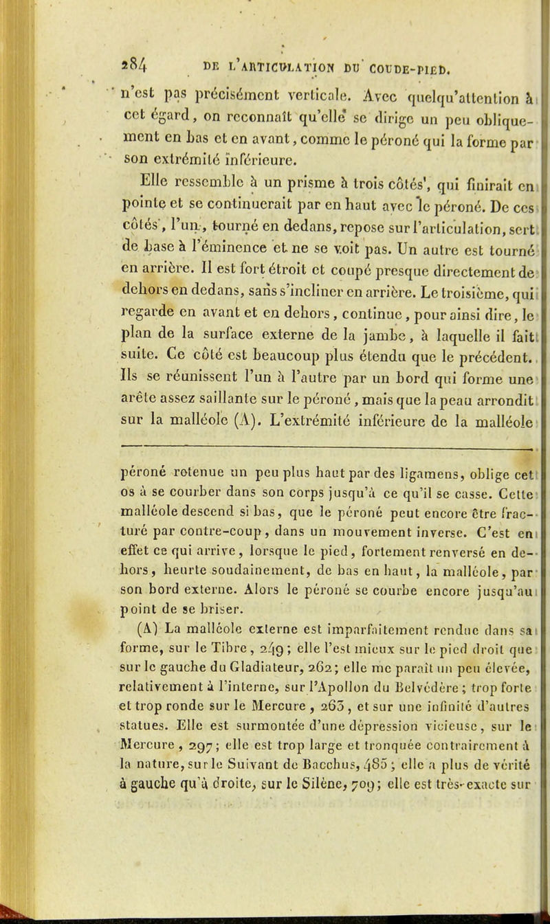 • n'est pas précisément verticale. Avec quelqu'altenlion ài cet égard, on reconnaît qu'elle se dirige un peu oblique- ment en Las et en avant, comme le péroné qui la forme par son extrémité inférieure. Elle rcsscmLlc à un prisme h trois côtés, qui finirait en pointe et se continuerait par en haut avec le péroné. De ces côtés, l'un, tourné en dedans, repose sur l'articulation, sert, de Lase à l'éminence et ne se voit pas. Un autre est tourné en arrière. Il est fort étroit et coupé presque directement de dehors en dedans, sans s'incliner en arrière. Le troisième, quii regarde en avant et en dehors, continue, pour ainsi dire, le plan de la surface externe de la jamhe, à laquelle il faitt suite. Ce côté est beaucoup plus étendu que le précédent. Ils se réunissent l'un à l'autre par un bord qui forme une arête assez saillante sur le péroné, mais que la peau arrondit sur la malléole (A). L'extrémité inférieure de la malléole péroné retenue un peuplas haut par des lig.iraens, oblige cetf os à se courber dans son corps jusqu'à ce qu'il se casse. Celle malléole descend si bas, que le péroné peut encore être frac- turé par contre-coup, dans un mouvement inverse. C'est em effet ce qui arrive, lorsque le pied, fortement renversé en de-- hors, heurte soudainement, de bas en haut, la malléole, par- son bord exlerne. Alors le péroné se courbe encore jusqu'aui point de se briser. (A) La malléole exlerne est imparfaitement rendue dans sai forme, sur le Tibre, 249; elle l'est mieux sur le pied droil que sur le gauche du Gladiateur, 262 ; elle me paraît un peu élevée, relativement à l'interne, sur l'Apollon du Belvédère ; trop forle et trop ronde sur le Mercure , 265 , et sur une infinité d'autres statues. Elle est surmontée d'une dépression vicieuse, sur le: Mercure , 297; elle est trop large et tronquée contrairement à la nature, sur le Suivant de Bacchus, 485; elle a plus de vérité à gauche qu'ù droite^ sur le Silène, 709; elle est très-exacte sur