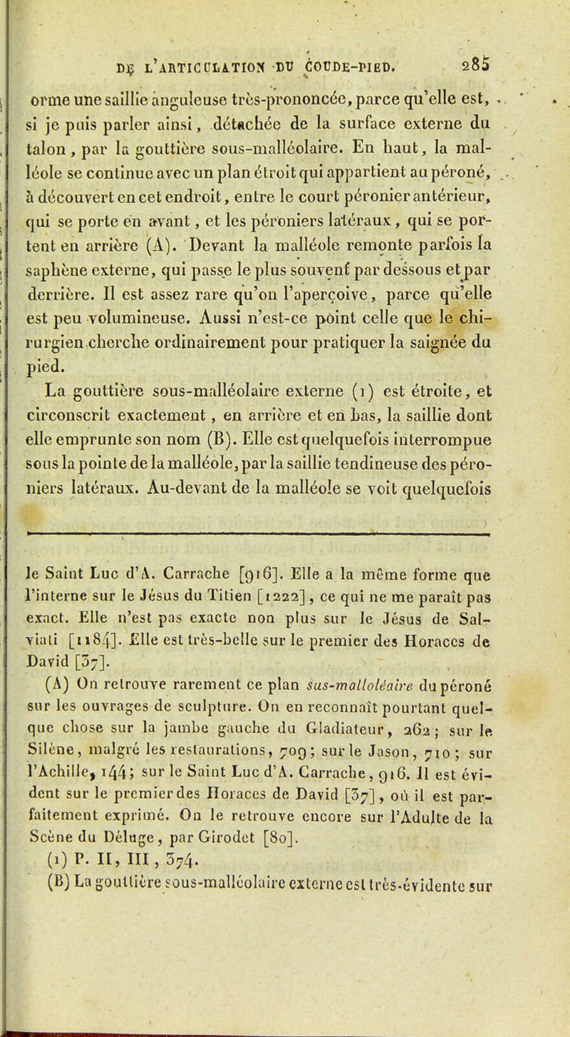 orme une saillie anguleuse très-prononcée, parce qu'elle est, . si je puis parler ainsi, détachée de la surface externe du talon , par la gouttière sous-malléolaire. En haut, la mal- léole se continue avec un plan étroit qui appartient au péroné, à découvert en cet endroit, entre le court péronier antérieur, qui se porte en a^vant, et les pérOniers latéraux, qui se por- tent en arrière (A). Devant la malléole remonte parfois la saphène externe, qui passe le plus souvent par dessous et par derrière. Il est assez rare qu'on l'aperçoive, parce qu'elle est peu volumineuse. Aussi n'est-ce point celle que le chi- rurgien cherche ordinairement pour pratiquer la saignée du pied. La gouttière sous-malléolaire externe (i) est étroite, et circonscrit exactement, en arrière et en Las, la saillie dont elle emprunte son nom (B). Elle est quelquefois interrompue sous la pointe de la malléole, par la saillie tendineuse des péro- niers latéraux. Au-devant de la malléole se voit quelquefois le Saint Luc d'A. Carrache [916]. Elle a la même forme que l'interne sur le Jésus du Titien [1222], ce qui ne me paraît pas exact. Elle n'est pas exacte non plus sur le Jésus de Sal- viati [u84]. Elle est très-belle sur le premier des Horaccs de David [57]. (A) On retrouve rarement ce plan sas-malloléalre du péroné sur les ouvrages de sculpture. On en reconnaît pourtant quel- que chose sur la jambe gauche du Gladiateur, 262; sur le. Silène, malgré les restaurations, 709; sur le Jason, 710; sur l'Achille, i44; sur le Saint Luc d'A. Carrache, 916. Il est évi- dent sur le premier des Iloraces de David [37], où il est par,- faitement exprimé. On le retrouve encore sur l'Adulte de la Scène du Déluge, par Girodct [80]. (1) P. II, III, 374. (B) La goullicre sous-malléolaire externe csl très-évidente sur
