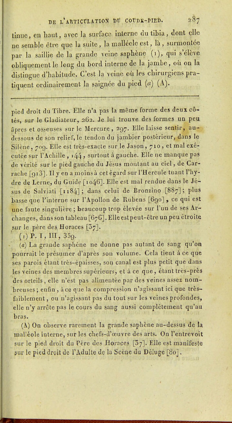 thiue, en haut, avec la surface interne du tibia, dont çlle ne semble être que la suite, la malléole est, là, surmontée par la saillie de la grande veine saphène (i), qui s'élève obliquement le long du bord interne de la jambe, où on la distingue d'habitude. C'est la veine où les chirurgiens pra- tiquent ordinairement la saignée du pied (a) (A). pied droit du Tibre. Elle n'a pas la même forme des deux cô- tés, sur le Gladiateur, 262. Je lui trouve des formes un peu âpres et osseuses sur le Mercure, 297. Elle laisse sentir, au- dessous de son relief, le tendon du jambier postérieur, dans le Silène, 709. Elle est très-exacte sur le Jason, 710, et mal exé- cutée sur l'Achille , 144, surtout à gauche. Elle ne manque pas de vérité sur le pied gauche du Jésus montant au ciel, de Car- rache [giS]. II y en a moins à cet égard sur l'Hercule tuant l'hy- dre de Lerne, du Guide [1046]. Elle est mal rendue dans le Jé- sus de Salviati [1184]; dans celui de Bronzino [887]; plus basse que Tinterne sur l'Apollon de Rubens [690] , ce qui est une faute singulière ; beaucoup trop élevée sur l'un de ses Ar- changes, dans son tableau [676]. Elle estpeut-être un peu étroite sur le père des Horaces [S?]. ' (OP. 1,111,359. (a) La grande saphène ne donne pas autant de sang qu'on pourrait le présumer d'après son volume. Cela tient à ce que ses parois étant très-épaisses, son canal est plus petit que dans les veines des membres supérieurs, et à ce que, étant très-près des orteils , elle n'est pas alimentée par des veines assez nom- breuses; enfin , à ce que la compression n'agissant ici que très- faiblement , ou n'agissant pas du tout sur les veines profondes, elle n'y arrête pas le cours du sang aussi complètement qu'au bras. (A) On observe rarement la grande saphène au-dessus de la malléole interne, sur les chefs-d'œuvre des arts. On l'entrevoit sur le pied droit du Père des Horaces [5;]. Elle est manifeste sur le pied droit de l'Adulte de la Scène du Déluge [80].