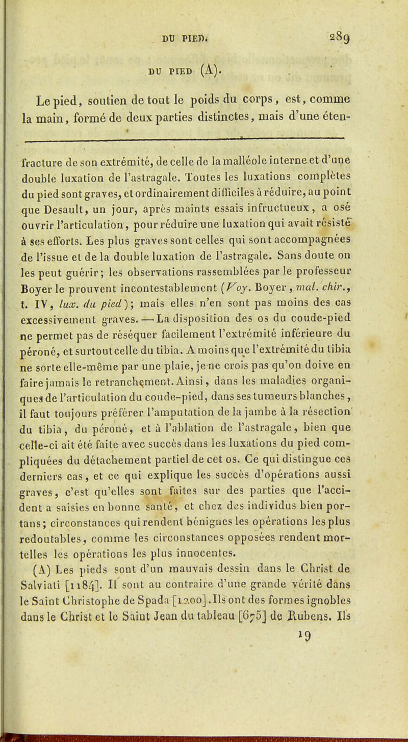 DU PIED (A). Le pied, soutien de tout le poids du corps, est, comme la main, formé de deux parties distinctes, mais d'une éten- fracture de son extrémité, de celle de la malléole interne et d'une double luxation de l'astragale. Toutes les luxations complètes du pied sont graves, et ordinairement difficiles à réduire, au point que Desault, un jour, après maints essais infructueux, a osé ouvrir l'articulation, pour réduire une luxation qui avait résisté à ses efforts. Les plus graves sont celles qui sont accompagnées de l'issue et de la double luxation de l'astragale. Sans doute on les peut guérir; les observations rassemblées par le professeur Boyer le prouvent incontestablement {Voy. Boyer, mal. chir,, t. IV, lux. du pied); mais elles n'en sont pas moins des cas excessivement graves.—La disposition des os du coude-pied ne permet pas de réséquer facilement l'extrémité inférieure du péroné, et surtoutcelle du tibia. A moins que l'extrémité du tibia ne sorte elle-même par une plaie, je ne crois pas qu'on doive en faire jamais le retranchement. Ainsi, dans les maladies organi- ques de l'articulation du coude-pied, dans ses tumeurs blanches, il faut toujours préférer l'amputation de la jambe à la résection' du tibia, du péroné, et à l'ablation de l'astragale, bien que celle-ci ait été faite avec succès dans les luxations du pied com- pliquées du détachement partiel de cet os. Ce qui distingue ces derniers cas, et ce qui explique les succès d'opérations aussi graves, c'est qu'elles sont faites sur des parties que l'acci- dent a saisies en bonne santé, et chez des individus bien por- tans; circonstances qui rendent bénignes les opérations les plus redoutables, comme les circonstances opposées rendent mor- telles les opérations les plus innocentes. (A) Les pieds sont d'un mauvais dessin dans le Christ de Salviati [ii84]. Il sont au contraire d'une grande vérité dans le Saint Christophe de Spada [laoo] .Ils ont des formes ignobles dans le Christ et le Saiut Jean du tableau [6;5] de ilubens. Ils ^9