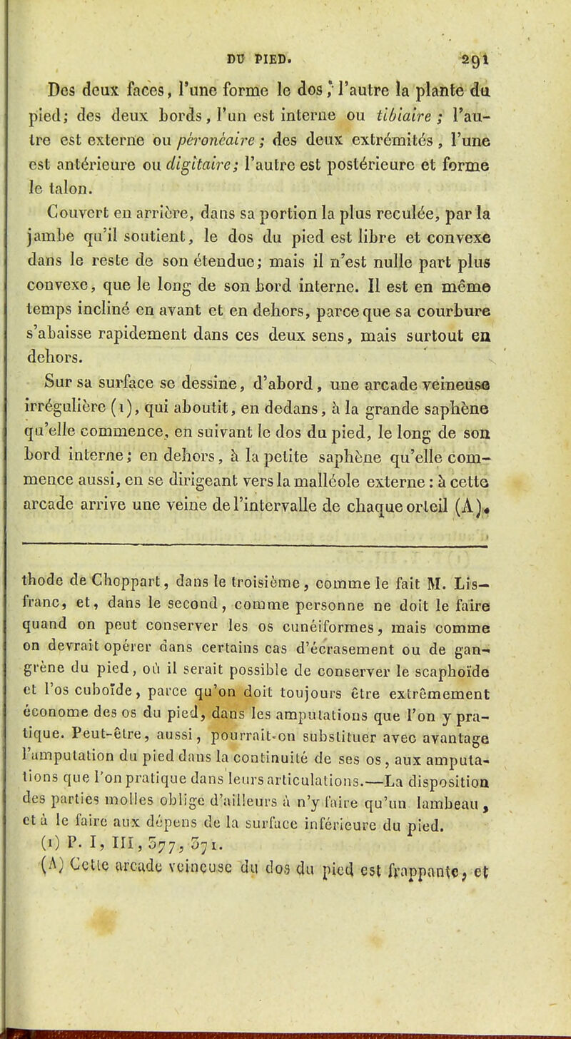 DV PIED. /S^^ Des deux faces, l'une forme le dos ,* l'autre la plante dii pied; des deux Lords, l'un est interne ou tibiaire ; l'au- tre est externe bu péroncaire ; des deux extrémités , l'une est antérieure ou digitaire; l'autre est postérieure et forme le talon. Couvert en arricjre, dans sa portion la plus reculée, par la jambe qu'il soutient, le dos du pied est libre et convexe dans le reste de son étendue; mais il n'est nulle part plus convexe, que le long de son bord interne. Il est en même temps incliné en avant et en dehors, parce que sa courbure s'abaisse rapidement dans ces deux sens, mais surtout en dehors. Sur sa surface se dessine, d'abord, une arcade veineusffl irréguliëre (i), qui aboutit, en dedans, h la grande saphène qu'elle commence, en suivant le dos du pied, le long de son bord interne ; en dehors, à la petite saphène qu'elle com- mence aussi, en se dirigeant vers la malléole externe : à cettG arcade arrive une veine de l'intervalle de chaque orteil (A)« thodc de Choppart, dans le troisième, comme ie fait M. Lis- franc, et, dans le second, comme personne ne doit le faire quand on peut conserver les os cunéiformes, mais comme on devrait opérer dans certains cas d'écrasement ou de gan- grène du pied, où il serait possible de conserver le scaphoïde et l'os cuboïde, parce qu'on doit toujours être extrêmement économe des os du pied, dans les amputations que l'on y pra- tique. Peut-être, aussi, pourrait-on substituer avec avantage l'amputation du pied dans la continuité de ses os , aux amputa- tions que l'on pratique dans leurs articulations.—La disposition des parties molles oblige d'ailleurs à n'y faire qu'un. lambeau, et à le faire aux dépens de la surface inférieure du pied. (1) P. I, 111,577, 571. (A) CçtiQ arcade vcinçuse du dos du pied est frappante, et