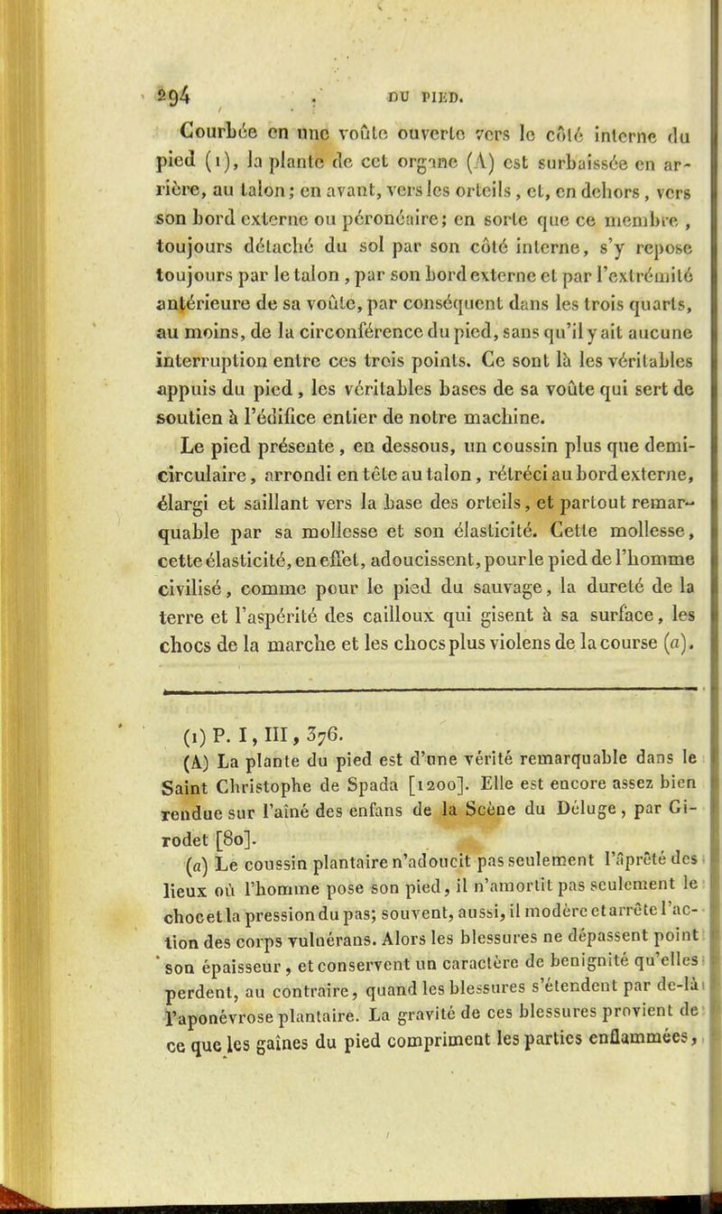 Courbée en une voûlo ouverte vers le côlé interne du pied (t), la plante de cet orgme (A) est surbaissée en ar- rière, au talon ; en avant, vers les orteils, et, en dehors, vers son bord externe ou péronéaire; en sorte que ce membre , toujours détaché du sol par son côté interne, s'y repose toujours par le talon , par son bord externe et par l'extrémilé antérieure de sa voûle, par conséquent dans les trois quarts, au moins, de la circonférence du pied, sans qu'il y ait aucune interruption entre ces trois points. Ce sont là les véritables appuis du pied, les véritables bases de sa voûte qui sert de soutien à l'édifice entier de notre machine. Le pied présente , en dessous, un coussin plus que demi- circulaire , arrondi en tête au talon, rétréci au bord externe, élargi et saillant vers la base des orteils, et partout remar- quable par sa mollesse et son élasticité. Cette mollesse, cette élasticité, en effet, adoucissent, pour le pied de l'homme civilisé, comme pour le pied du sauvage, la dureté de la terre et l'aspérité des cailloux qui gisent h sa surface, les chocs de la marche et les chocs plus violens de la course (a). (i) P. 1,111,376. (A) La plante du pied est d'une vérité remarquable dans le Saint Christophe de Spada [1200]. Elle est encore assez bien rendue sur l'aîné des enfans de la Scène du Déluge, par Gi- rodet [80]. (a) Le coussin plantaire n'adoucit pas seulement l'âprêté des ■ lieux où l'homme pose son pied, il n'amortit pas seulement le chocetla pression du pas; souvent, aussi, il modère et arrête l'ac- • lion des corps vulnérans. Alors les blessures ne dépassent point; ■ son épaisseur , et conservent un caractère de bénignité qu'elles; perdent, au contraire, quand les blessures s'étendent par de-Iài l'aponévrose plantaire. La gravité de ces blessures provient de; ce que les gaines du pied compriment les parties enflammées,,