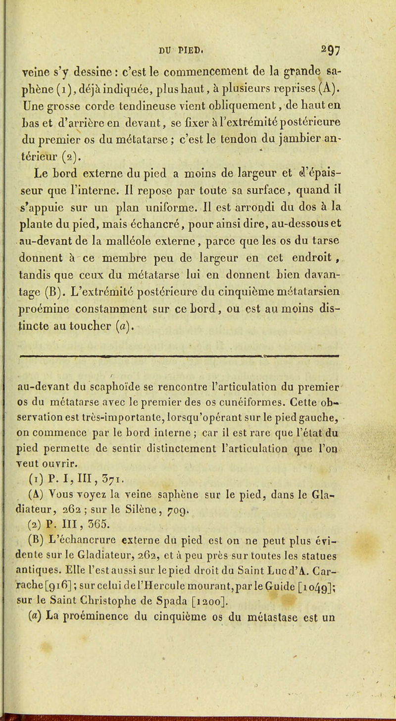 veine s'y dessine : c'est le commencement de la grande sa- phène(i), déjà indiquée, plus haut, à plusieurs reprises (A). Une grosse corde tendineuse vient obliquement, de haut en Las et d'arrière en devant, se fixer à l'extrémité postérieure du premier os du métatarse ; c'est le tendon du jamhier an- térieur (2). Le bord externe du pied a moins de largeur et â'épais- seur que l'interne. Il repose par toute sa surface, quand il s*appuie sur un plan uniforme. Il est arrondi du dos à la plante du pied, mais échancré, pour ainsi dire, au-dessous et au-devant de la malléole externe, parce que les os du tarse donnent à ce membre peu de largeur en cet endroit, tandis que ceux du métatarse lui en donnent bien davan- tage (B). L'extrémité postérieure du cinquième métatarsien proémine constamment sur ce bord, ou est au moins dis- tincte au toucher (a). au-devant du scaphoïde se rencontre l'articulation du premier os du métatarse avec le premier des os cunéiformes. Cette ob- servation est très-importante, lorsqu'opérant sur le pied gauche, on commence par le bord interne ; car il est rare que l'état du pied permette de sentir distinctement l'articulation que l'on veut ouvrir. (1) P. I, III, 371. (A) Vous voyez la veine saphène sur le pied, dans le Gla- diateur, 262 ; sur le Silène, 709. (2) P. III, 565. (B) L'échancrure externe du pied est on ne peut plus évi- dente sur le Gladiateur, 26a, et à peu près sur toutes les statues antiques. Elle l'est aussi sur le pied droit du Saint Lucd'A.. Car- rache[9i6]; sur celui de l'Hercule mourant,par le Guide [1049]; sur le Saint Christophe de Spada [1200]. (a) La proéminence du cinquième os du métastase est un I