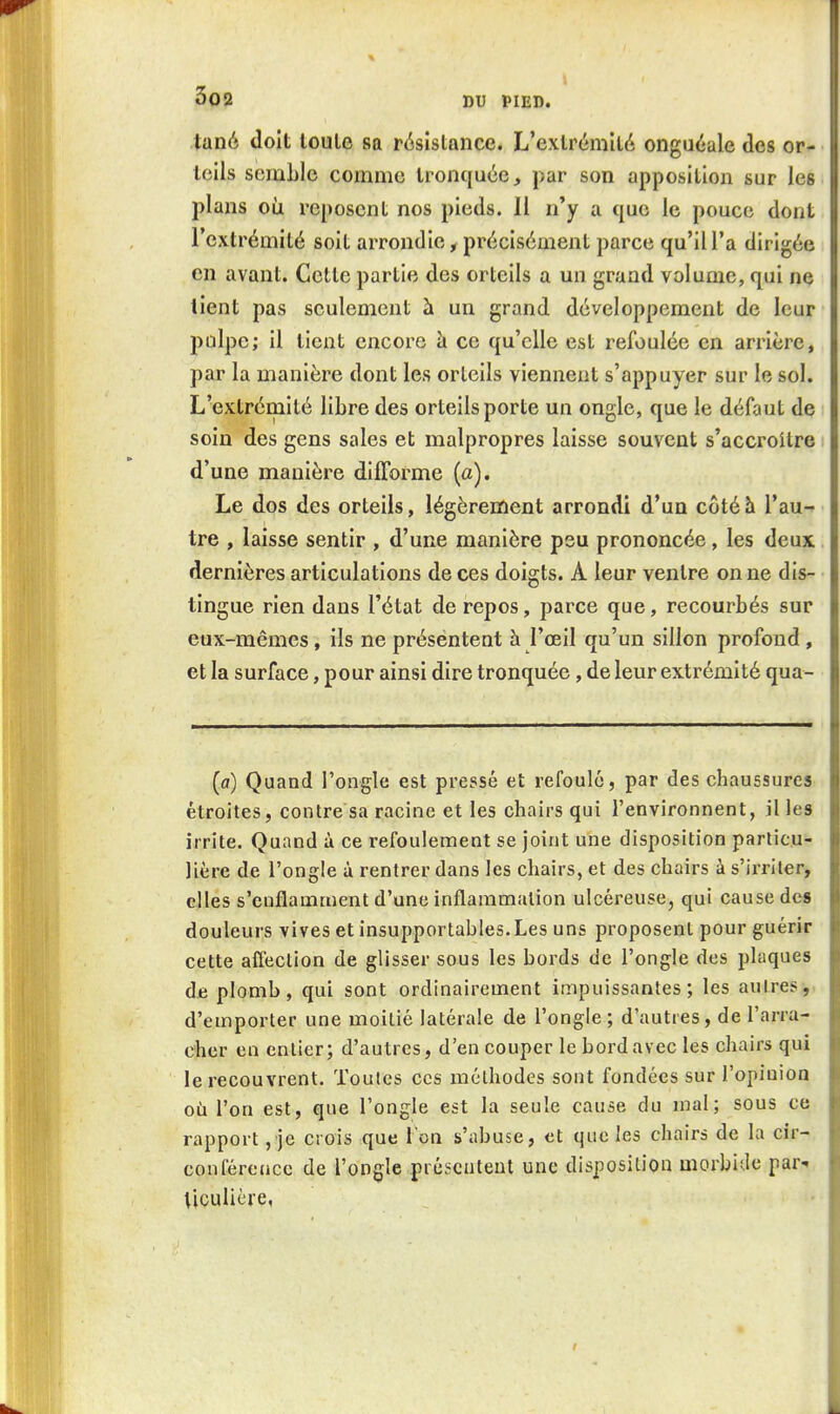 tané doit toute sa résistance. L'extrémité onguéale des or- teils semble comme tronquée, par son apposition sur les plans où reposent nos pieds. Il n'y a que le pouce dont l'extrémité soit arrondie, précisément parce qu'il l'a dirigée en avant. Cette partie des orteils a un grand volume, qui ne tient pas seulement à un grand développement de leur pulpe; il tient encore à ce qu'elle est refoulée en arrière, par la manière dont les orteils viennent s'appuyer sur le sol. L'extrémité libre des orteils porte un ongle, que le défaut de soin des gens sales et malpropres laisse souvent s'accroître d'une manière difforme (a). Le dos des orteils, légèrement arrondi d'un côté h l'au- tre , laisse sentir , d'une manière peu prononcée , les deux dernières articulations de ces doigts. A leur ventre on ne dis- tingue rien dans l'état de repos, parce que, recourbés sur eux-mêmes, ils ne présentent à l'œil qu'un sillon profond, et la surface, pour ainsi dire tronquée, de leur extrémité qua- (fl) Quand l'ongle est pressé et refoule, par des chaussures étroites, contre sa racine et les chairs qui l'environnent, il les irrite. Quand à ce refoulement se joint une disposition particu- lière de l'ongle à rentrer dans les chairs, et des chairs à s'irriter, elles s'enflamment d'une inflammation ulcéreuse, qui cause des douleurs vives et insupportables. Les uns proposent pour guérir cette alTection de glisser sous les bords de l'ongle des plaques de plomb, qui sont ordinairement impuissantes; les autres,, d'emporter une moitié latérale de l'ongle; d'autres, de l'arra- cher en entier; d'autres, d'en couper le bord avec les chairs qui le recouvrent. Toutes ces méthodes sont fondées sur l'opinion où l'on est, que l'ongle est la seule cause du mal; sous ce rapport ,'je crois que Ton s'abuse, et que les chairs de la cir- conférence de l'ongle présentent une disposition morbifle par- ticulière,