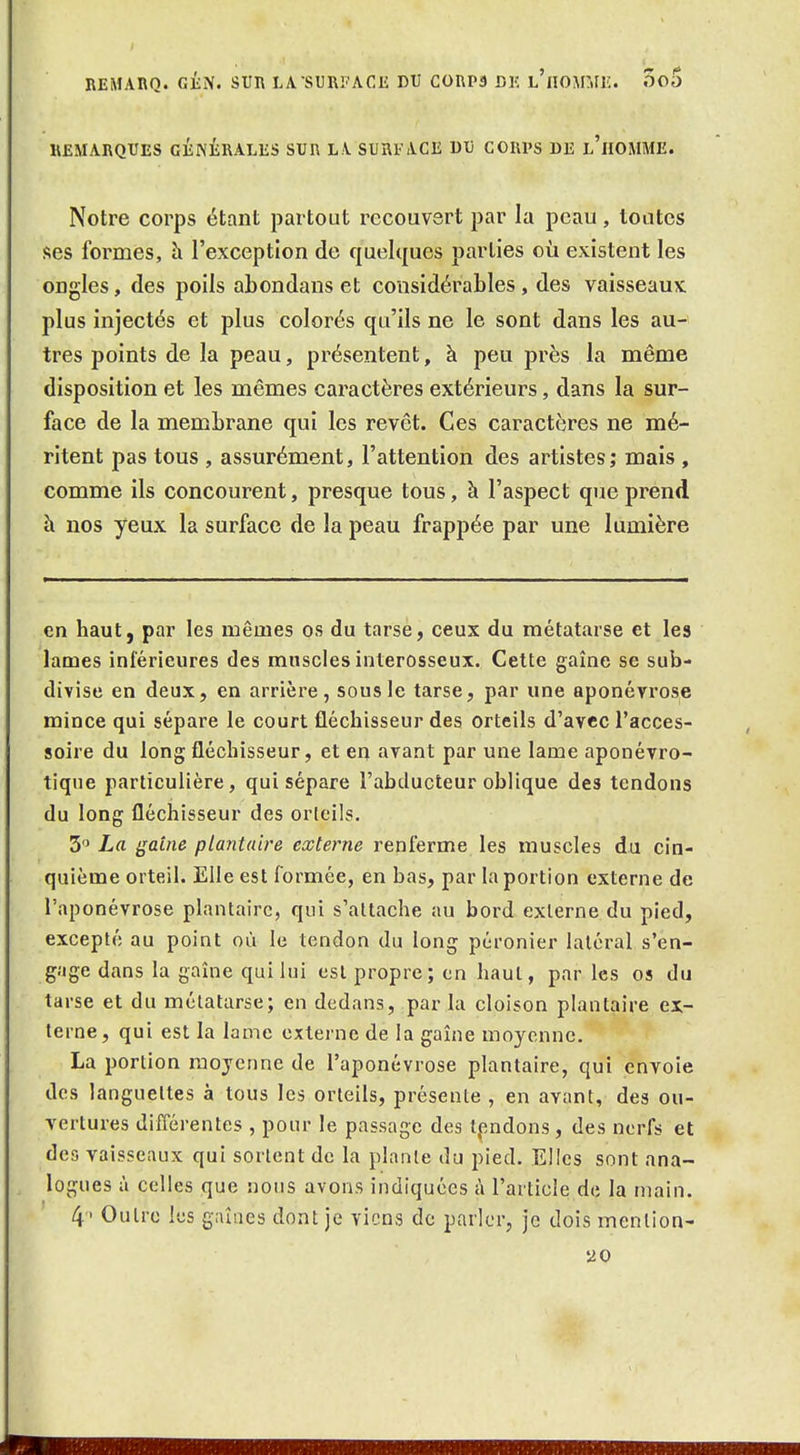 REMARQ. g£;N. SUR LA-SURFACE DU C0RP3 DK l'iIOMMI:. 5o5 REMARQUES GÉNÉRALES SUR LA SURFACE DU CORPS DE l'hOMME. Notre corps étant partout recouvert par la peau, tontes ses formes, à l'exception de quelques parties où existent les ongles, des poils abondans et considérables, des vaisseaux plus injectés et plus colorés qu'ils ne le sont dans les au- tres points de la peau, présentent, à peu près la même disposition et les mêmes caractères extérieurs, dans la sur- face de la membrane qui les revêt. Ces caractères ne mé- ritent pas tous , assurément, l'attention des artistes; mais , comme ils concourent, presque tous, à l'aspect que prend h nos yeux la surface de la peau frappée par une lumière en haut, par les mêmes os du tarse, ceux du métatarse et les lames ini'érieures des muscles interosseux. Cette gaîne se sub- divise en deux, en arrière, sous le tarse, par une aponévrose mince qui sépare le court fléchisseur des orteils d'avec l'acces- soire du long fléchisseur, et en avant par une lame aponévro- tiqne particulière, qui sépare l'abducteur oblique des tendons du long fléchisseur des orteils. 5 La gaine plantaire externe renferme les muscles du cin- quième orteil. Elle est formée, en bas, par la portion externe de l'aponévrose plantaire, qui s'attache au bord externe du pied, excepté au point où le tendon du long péronier latéral s'en- gage dans la gaîne qui lui est propre; en haut, par les os du tarse et du métatarse; en dedans, par la cloison plantaire ex- terne, qui est la lame externe de la gaîne moyenne. La portion moyenne de l'aponévrose plantaire, qui envoie des languettes à tous les orteils, présente , en avant, des ou- vertures différentes , pour le passage des tpndons , des nerfs et des vaisseaux qui sortent de la plante du pied. Elles sont ana- logues à celles que nous avons indiquées à l'article de la main. 4'> Outre les gaîiies dont je viens de parler, je dois mention- 20