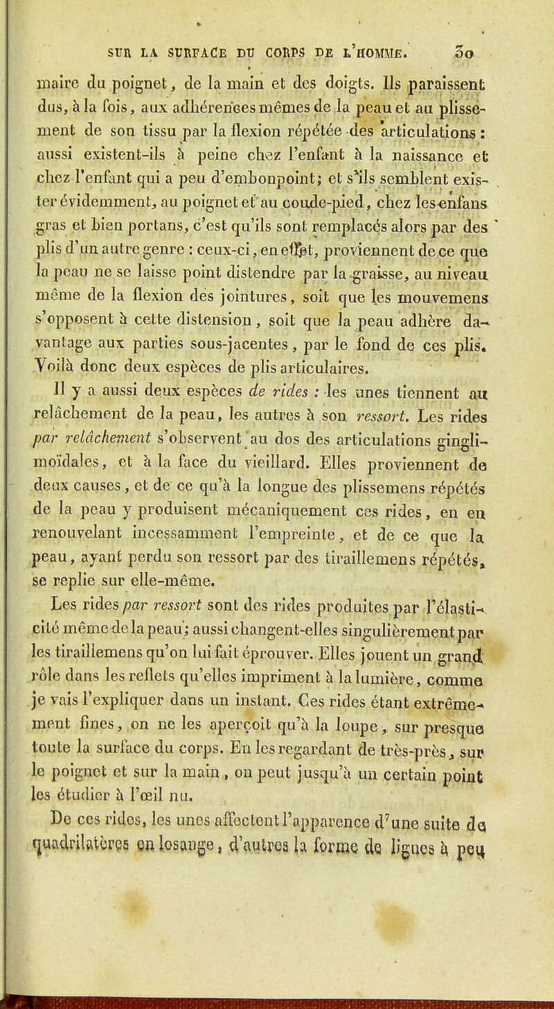 maire du poignet, de la main et des doigts. Ils paraissent dus, à la fois, aux adliérerices mêmes de ia peau et au plisse- ment de son tissu par la flexion répétée des articulations : aussi existent-ils à peine chez l'enfant à la naissance et chez l'enfant qui a peu d'emhoupoint; et s*ils semblent exis- ter évidemment, au poignet et au coude-pied, chez les^nfans gras et Lieu portans, c'est qu'ils sont remplacés alors par des pHs d'un autre genre : ceux-ci, en eflT^t, proviennent de ce que la peau ne se laisse point distendre par ia graisse, au niveau même de la flexion des jointures, soit que les mouvemens s'opposent à cette distension, soit que la peau adhère da- vantage aux parties sous-jacentes, par le fond de ces phs. Voilà dt)nc deux espèces de plis articulaires. Il y a aussi deux espèces de rides : les unes tiennent au relâchement de la peau, les autres à son ressort. Les rides par relâchement s'observent au dos des articulations gingli- moïdales, et à la face du vieillard. Elles proviennent de deux causes , et de ce qu'à ia longue des plissemens répétés de la peau y produisent mécaniquement ces rides, en en renouvelant incessamment l'empreinte, et de ce que la peau, ayant perdu son ressort par des tiraillemens répétés, se replie sur elle-même. Les rides par ressort sont des rides produites par l'élasti-*. cité même de la peau) aussi (îhangent-elles singulièrement par- les tiraillemens qu'on lui fait éprouver. Elles jouent un gran^ rôle dans les reflets qu'elles impriment à la lumière, comme je vais l'expliquer dans vm instant. Ces rides étant extrême-» ment fines, on ne les aperçoit qu'à la loupe, sur presque toute la surface du corps. En les regardant de très-près ^ sur le poignet et sur la main , on peut jusqu'à un certain point les étudier à l'œil nu. De ces rides, les unes affectent l'apparence d'une suite dq tjuadrilatùrçs Qn losange, d'autres h forme dQ ligiiça h pei^