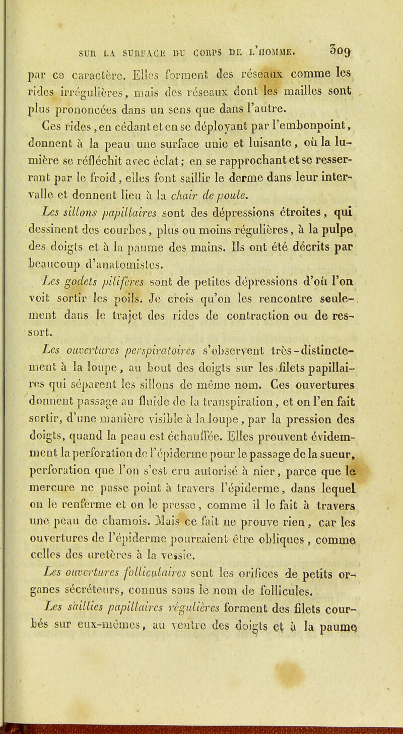 par ce caractcrc. Elles forment des rcseaax comme les rides irrégulières, mais des roseaux dont les mailles sont , plus prononcées dans un sens que dans l'autre. Ces rides, en cédant et en se déployant par l'embonpoint, donnent à la peau une surface unie et luisante, où la lu- mière se réfléchit a\'ec éclat; en se rapprochant et se resser- rant par le froid, elles font saillir le derme dans leur inter- valle et donnent lieu à lu chair de poule. Les sillons papillaires sont des dépressions étroites, qui dessinent des courbes, plus ou moins régulières, à la pulpe des doigts et à la paume des mains. Ils ont été décrits par beaucoup d'anatomistes. Les godets pilifcres sont de petites dépressions d'où l'on voit sortir les poils. Je crois qu'on les rencontre seule-, ment dans le trajet des rides de contraction ou de res- sort. Les ouvertures perspiratoircs s'observent très - distincte- ment h la loupe, au bout des doigts sur les filets papillai- res qui séparent les sillons de même nom. Ces ouvertures donnent passage au fluide de la transpiration, et on l'en fait sortir, d'une manière visible à la loupe, par la pression des doigts, quand la peau est échauffée. Elles prouvent évidem- ment la perforation de l'épiderme pour le passage de la sueur, perforation que l'on s'est cru autorisé h nier, parce que la mercure ne passe point h travers l'épiderme, dans lequel on le renferme et on le presse, comme il le fait à travers une peau de chamois. Mais ce fait ne prouve rien, car les ouvertures de l'épiderme pourraient être obliques , commo celles des uretères à la veisie. IjCs ouvertures folliculaires sont les orifices de petits or- ganes sécréteurs, connus sous le nom do follicules. Les saillies papillaires régulières forment des filets cour-