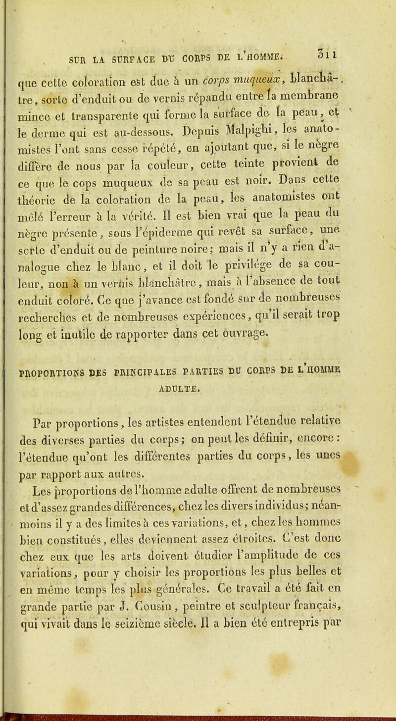 que cette coloration est due à un corps maqiœax, Blancliâ-. tre, sorte d'enduit ou de vernis répandu entre îa membrane mince et transparente qui forme la surface de ïa peau, et le derme qui est au-dessous. Depuis Malpiglii, les anato- mistes l'ont sans cesse répété, en ajoutant que, si le nègre dilTere de nous par la couleur, cette teinte provient de ce que le cops muqueux de sa peau est noir. Dans cette théorie de la coloration de la peau, les anatomistes ont mêlé l'erreur à la vérité. Il est bien vrai que la peau du nègre présente, sous l'épiderme qui revêt sa surface, une sorte d'enduit ou de peinture noire; mais il n y a rien d a- nalogue chez le blanc, et il doit le privilège de sa cou- leur, non à un veriiis blanchâtre, mais à l'absence de tout enduit coloré. Ce que j'avance est fondé sur de nombreuses recherches et de nombreuses expériences, qu'il serait trop long et inutile de rapporter dans cet ouvrage. PROPORTIONS DES PRINCIPALES PARTIES DU CORPS DE l'iIOMME ADULTE. Par proportions, les artistes entendent l'étendue relative des diverses parties du corps; on peut les définir, encore: l'étendue qu'ont les différentes parties du corps, les unes par rapport aux autres. Les proportions de l'homme adulte offrent de nombreuses et d'assez grandes différences, chez les divers individus; néan- moins il y a des limites \x ces variations, et, chez les hommes bien constitués, elles deviennent assez étroites. C'est donc chez eux que les arts doivent étudier l'amplitude de ces variations, pour y choisir les proportions les plus belles et en même temps les plus générales. Ce travail a été fait en grande partie par J. Cousin , peintre et sculpteur français, qui vivait dans le seizième siècle. Il a bien été entrepris par