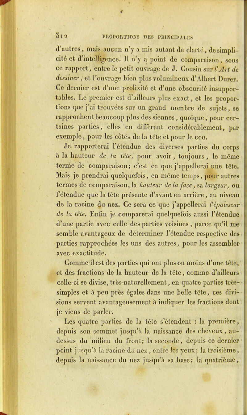 d'autres, mais aucun n'y a mis autant de clarté, de simpli- cité et d'intelligence. Il n'y a point de comparaison, sous ce rapport, entre le petit ouvrage de J. Cousin sur L'Art de dessina^, et l'ouvrage bien plus volumineux d'Albert Durer. Ce dernier est d'une prolixité et d'une obscurité insuppor- tables. Le premier est d'ailleurs plus exact, et les propor- tions que j'ai trouvées sur un grand nombre de sujets, se rapprochent beaucoup plus des siennes, quoique, pour cer- taines parties, elles en différent considérablement, par exemple, pour les côtés de la tête et pour le cou. Je rapporterai l'étendue des diverses parties du corps à la hauteur de la tête, pour avoir, toujours , le même terme de comparaison; c'est ce que j'appellerai une tête. Mais je prendrai quelquefois, en même temps, pour autres termes de comparaison, la hauteur de La face, sa Largeur, ou l'étendue que la tête présente d'avant en arrière, au niveau de la racine du nez. Ce sera ce que j'appellerai L'épaisseur de La tête. Enfin je comparerai quelquefois aussi l'étendue d'une partie avec celle des parties voisines , parce qu'il me semble avantageux de déterminer l'étendue respective des parties rapprochées les uns des autres, pour les assembler avec exactitude. Comme il est des parties qui ont plus ou moins d'une tête, et des fractions de la hauteur de la tête, comme d'ailleurs celle-ci se divise, très-naturellement, en quatre parties très- simples et à peu près égales dans une belle tête, ces divi- sions servent avantageusement à indiquer les fractions dont je viens de parler. Les quatre parties de la tête s'étendent : la première, depuis son sommet jusqu'à la naissance des cheveux, au- dessus du milieu du front; la seconde, depuis ce dernier point jusqu'à la racine da nez , entre les yeux; la troisième, depuis la naissance du nez jusqu'à sa base; la quatrième.