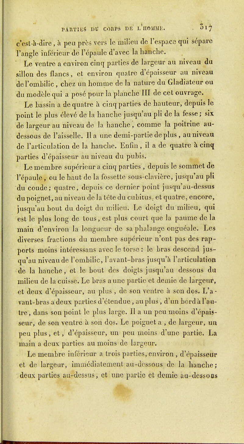 PAUTIlié DU CORPS DU l'iIOMMIù . ^ij c'est-à-dire , h peu près vers le milieu de l'espace qui sépare l'angle inférieur de l'épaule d'avec la hanche. Le ventre a environ cinq parties de largeur au niveau du sillon des flancs, et environ quatre d'épaisseur au niveau de l'ombilic, chez un homme de la nature du Gladiateur ou du modèle qui a posé pour la planche III de cet ouvrage. Le Lassin a de quatre h cinq parties de hauteur, depuis le point le plus élevé de la hanche jusqu'au pli de la fesse; six de largeur au niveau de la hanche ', comme la poitrine au- dessous de l'aisselle. Il a une demi-partie de plus , au niveau de l'articulation de la hanche. Enfin, il a de quatre à cinq parties d'épaisseur au niveau du pubis. Le membre supérieur a cinq parties , depuis le sommet de l'épaule, ou le haut de la fossette sous-clavière, jusqu'au pli du coude; quatre, depuis ce dernier point jusqu'au-dessus du poignet, au niveau de la tête du cubitus, et quatre, encore, jusqu'au bout du doigt du milieu. Le doigt du milieu, qui est le plus long de tous, est plus court que la paume de la main d'environ la longueur de sa phalange onguéale. Les diverses fractions du membre supérieur n'ont pas des rap- ports moins intéressans avec le torse : le bras descend jus- qu'au niveau de l'ombilic, l'avant-bras jusqu'à l'articulation de la hanche, et le bout des doigts jusqu'au dessous du milieu de la cuisse. Le bras a une partie et demie de largeur, et deux d'épaisseur, au plus , de son ventre à son dos. L'a - vaut-bras a deux parties d'étendue, au plus, d'un bord à l'au- tre, dans son point le plus large. Il a un peu moins d'épais- seur, de son ventre à son dos. Le poignet a , de largeur, un peu plus, et, d'épaisseur, un peu moins d'une partie. La main a deux parties au moins de largeur. Le membre inférieur a trois parties, environ , d'épaisseur et de largeur, immédiatement au-dessous de la hanche; deux parties au-dessus, et une partie et demie au-dcssoas