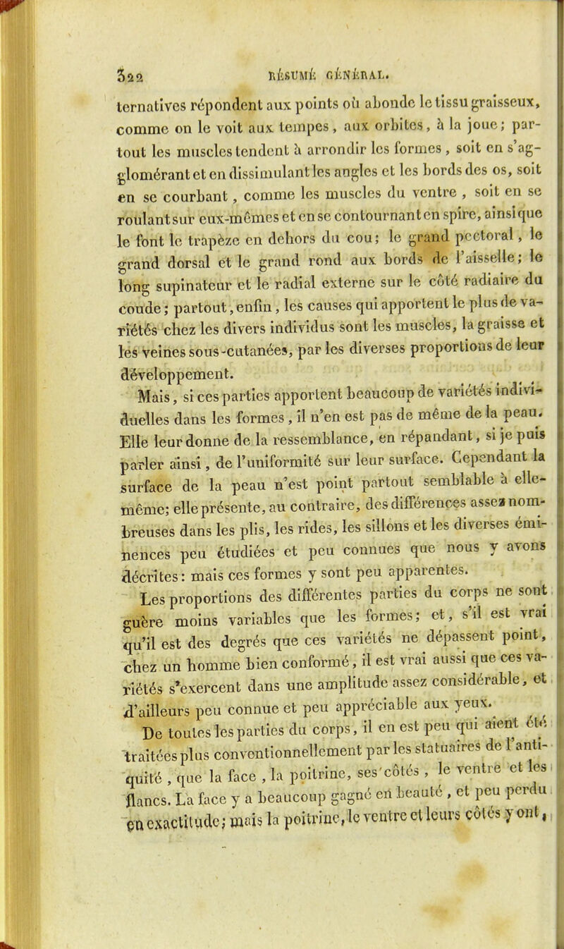 lernatives répondent aux points où abonde le tissu graisseux, comme on le voit aux tempes, aux orbites, h la joue; par- tout les muscles tendent h arrondir les formes , soit en s'ag- glomérant et en dissimulant les angles et les bords des os, soit en se courbant, comme les muscles du ventre , soit en se roulantsur eux-mêmes et en se contournantcn spire, ainsique le font le trapèze en dehors du cou; le grand pectoral, le grand dorsal et le grand rond aux bords de l'aisselle; \è long supinateur et le radial externe sur le côté radiaire du coude ; partout, enfui, les causes qui apportent le plus de va^ Tiétés chez les divers individus sont les muscles, la graisse et les veines sous-cutanées, par les diverses proportions de leur développement. y ^ Mais, si ces parties apportent beaucoup de variétés indivî^. duelles dans les formes, il n'en est pas de même de la peau. Elle leur donne de la ressemblance, en répandant, si je puis parler ainsi, de l'uniformité sur leur surface. Cependant la surface de la peau n'est point partout semblable à elle- même; elle présente, au contraire, des différences assea nom- breuses dans les plis, les rides, les sillons et les diverses émi- nences peu étudiées et peu connues que nous y avon* décrites : mais ces formes y sont peu apparentes. Les proportions des différentes parties du corps ne sont guère moins variables que les formes; et, s'il est vraî qu'il est des degrés que ces variétés ne dépassent pomt, chez un homme bien conformé, il est vrai aussi que ces va- riétés s'exercent dans une amplitude assez considérable, et, d'ailleurs peu connue et peu appréciable aux yeux. De toutes les parties du corps, il en est peu qui aient Hé -traitéesplus conventionnelîement parles statuaires de 1 anti- quité , que la face , la poitrine, ses'côtés , le ventre et les; tancs. La face y a beaucoup gagné en beauté , et peu perdu. exactitude; mais la poitrine, le ventre et leurs côtés y ont,,