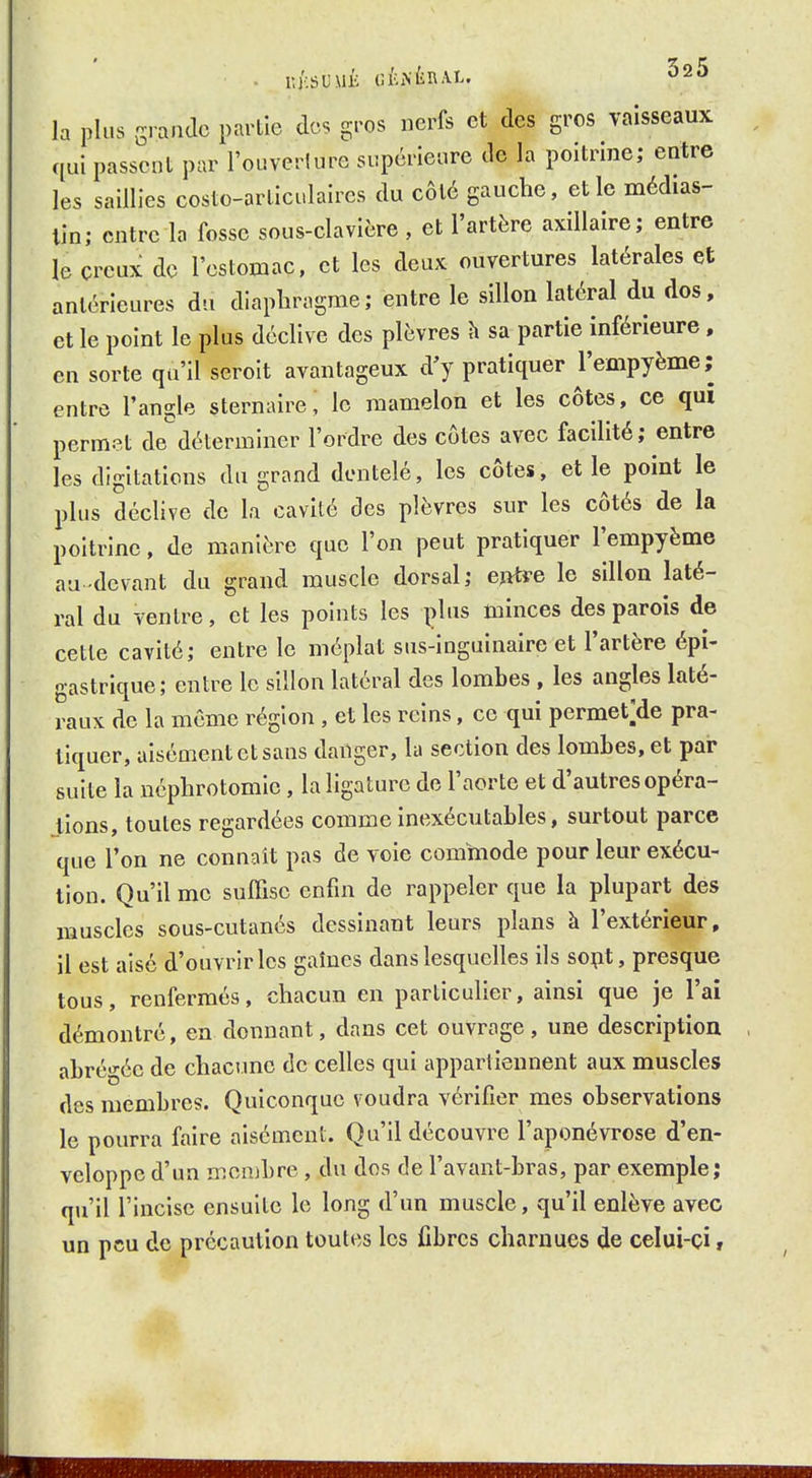 lUCSUMÉ GÉNÉRAL. ^sS la plus grande partie des gros nerfs et des gros vaisseaux qui passent par l'ouverlure supérieure de la poitrine; entre les saillies costo-arliculaires du côté gauche, et le médias- lin; entre la fosse sous-clavière , et l'artère axillaire; entre le creux de l'estomac, et les deux ouvertures latérales et antérieures du diaphragme; entre le sillon latéral du dos, et le point le plus déclive des plèvres h sa partie inférieure. en sorte qu'il serolt avantageux d'y pratiquer l'empyème; entre l'angle sternaire, le mamelon et les côtes, ce qui permet dedéterminer l'ordre des côtes avec facilité ; entre les digitations du grand dentelé, les côtes, et le point le plus déclive de la cavité des plèvres sur les côtés de la poitrine, de manière que l'on peut pratiquer l'empyème au-devant du grand muscle dorsal; eyttfe le sillon laté- ral du ventre, et les points les i>lus minces des parois de cette cavité; entre le méplat sus-inguinaire et l'artère épi- gastrique; entre le sillon latéral des lombes , les angles laté- raux de la même région , et les reins, ce qui permet;de pra- tiquer, aisément et sans danger, la section des lombes, et par suite la néphrotomie , la ligature de l'aorte et d'autres opéra- tions, toutes regardées comme inexécutables, surtout parce que l'on ne connaît pas de voie commode pour leur exécu- tion. Qu'il me suffise enfin de rappeler que la plupart des muscles sous-cutanés dessinant leurs plans h l'extérieur, il est aisé d'ouvrir les gaîues dans lesquelles ils sept, presque tous, renfermés, chacun en particulier, ainsi que je l'ai démontré, en donnant, dans cet ouvrage , une description abrégée de chacune de celles qui appartiennent aux muscles des membres. Quiconque voudra vérifier mes observations le pourra faire aisément. Qu'il découvre l'aponévrose d'en- veloppe d'un mcnjbre , du dos de l'avant-bras, par exemple; qu'il l'incise ensuite le long d'un muscle, qu'il enlève avec un peu de précaution toutes les fibres charnues de celui-çi,