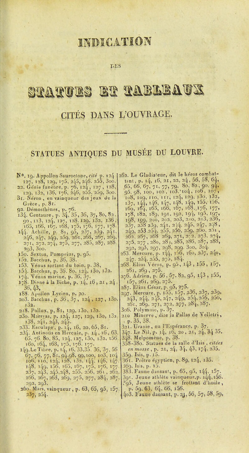 T'ES CITÉS PANS L'OUVRAGE, STATUES ANTIQUES DU MUSÉE DU LOUVRE. N*. 19. A ppollon SauroclODC, ci/e p. 124 127, 128, 129, 175, 2^5, 2à6. 255, 3oo. 22. Génie funèbre, p. 76, 124, 127 , T28, 129, i32, i36, 176, 246, 255, 259, 3oo. Si. Ne'ron , en vainqueur des jeux de Ja Grèce, p. 81. 92. De'raoslhènes, 76. 134. Centaure, p. 34, 35, 36, 87, 80, 82, 90,113, 124, 127, 128,129, l32, l36, iS5, it)6, 167, 168, 175, 176, 177, 178. l44- Achille, p. 81, 95, 237, 239, 24^ 246, 247, 249, 259, 261,266, 267, 269, 271, 272, 274, 275, 277, 285, 287, 280. 293, 3oo. i5o. Sextus, Pompcius, p.-gS. 152. Sacclius, p. 36, 38. 153. Ve'nus sortant du bain, p. 38, 154. Baccbus, p. 36, 80, 12^, l3o, l32. 174. Vénus marine, p. 36, 37. 178. Diane à la Biche, p. i4, 16 , 21, 24 36, 43, 188. Apollon Lycien, p. 20. 2o3. Bacclius, p. 36 , 37 , 124 , 127 , l3o ■ 32. 2i8. Poilus, p, 81, 129, i3o, i32. 23o. Marsyas, p. 124, 127, 129, l3o, l32 i38, 241, 243, 245. 233. Esculape , p. 14, 16, 20, 65, 81. 234. Antinous en Hercule, p. l4, l6, 63 65, 76. 80, 85, 124,12^, i3o, i32, i56 160, 164, 168, 175, 17b, 177. i49.LeTil)re, p. 14,16, 33,35, 36,'87, 56 t>7i 76, 77, 81, 94,98, 99,100, io3, 104 106, 110, 124,128, i32, 144, 146. i47 148, i49' i56, i65, 167, 175, 176, 177 237, 243, 245,248, 255, 256, 261, 262 266, 267,268, 269, 275, 277, 284, 287 292, 293. 260. Mars, vainqueur, p. 63, 65, gS, i57 237, 254. 262. Le Gladiateur, dit le lie'ros comlial- tant, p. 14, 16, 21, 22, 24, 56, 58, 6a, 65, 66, 67, 71, 77, 79, 80, 82, 90, 94, 95. 98, 100, 103, io3,'io4, 106, 107, io8, 109, iio, iir, 124, 139, )3o, i33, i37, 144, t46, 147, 148, ]49, i55, 1&6, 160, 164, i65, i66, 167, 168,,176, 177, 178, 182, 189, 191, 192, ig-J, 195, 197, 198, 199, 200, 202, 3o3, 210, 2l3, 336, 237, 238 239, 241, 314, 345, 347, 3^|8, 249, 253,254, 255, 256, 359, 260, 2i)i , 362, 367, 268 269, 271, 272, 273, 274, 275, 277 , 280, 284, 385, 286, 287, 388, 292, 293, 297, 298, 399. 3oo, 304. 263. Mercure, p. 144, l-TO, 160, 337, 240, 247, 254, 3,55, 275, 284. 268. Elius Yériis, p. 95, 143 , i55, 107, 261, 269, 275. 276. Adrien, p. 56, 67. 82, Ç)5, 1.^3 , j55, i57, 261, 269, 275. 287. Elius César, p, g5, 275. 297. Mercure, p. i5^, ï5j, 236, 287, 239, 243, 2^4, 3^5, 3^7i 349^ 25/i,2,55, 256, 26(, 269, 271, 372, 277, 384, 287. 3o6. Polymuic, p. 37. 210 Minerve , dile la Pallas de Velletri, I p. 35, 38. 321.Uranie, ou l'Espérance, p, 87. 347. Le Nil, p. 14, 16, 20, 21, 24, 34 35. 348. Melpomèae, p, 38. 358-38o. Statues de la salle d'Isis , citées en masse , p. 21, 24) 34, 43i I74< 235. 359. Isis, p. l5. 36t. Prêtre éi>yplicn, p. 89, 124, l35. .569. 7s\s, p. i5. 383. Faune dansanl, p. 65, 95, l44' 1^7. 39'. Jeune atlilèle vainqueur,p. 144,i56- ?95, Jeune alhlèlc se frottant d'huile, p. 59, 63, 64, 66, i56. 4o3. Faune dansant, p. 2gi, 56, 57, 58,5g,