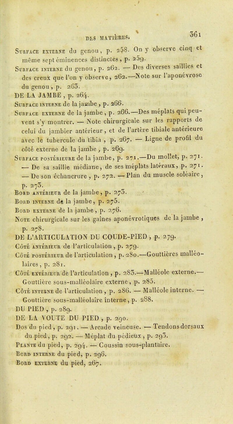 même sept cminences dislincles , p. 239. ScBFACE INTERNE du genou, p. 262. — Des diverses saillies et des creux que l'on y observe, 262.—Note sur l'aponévrose du genou , p. 263. DE LA JàMBE , p. 264. Surface interne de la jainLe, p. 266. Surface externe de la jambe , p. 266.—Des méplats qui peu- vent s'y montrer. — Note chirurgicale sur les rapports de celui du jambier antérieur, et de l'artère tibiale antérieure avec le tubercule du tibia , p. 267. — Ligne de profil du côté externe de la jambe ^ p. 269. Surface postérieure de la jambe, p. 271.—Du mollet, p. 271. — De sa saillie médiane, de ses méplats latéraux, p. 271. — De son échancrure , p. 272. — Plan du muscle soléaire, p. 273. Bord ANTÉRIEUR de la jambe, p. 27^». Bord interne dft la jambe, p. 275. Bord externe de la jambe, p. 276. Note chirurgicale sur les gaines aponévroliques de la jambe , p. 278. DE L'AraiCULATION DU COUDE-PIED , p. 279. Côté antérieur de Particulalion , p. 279. CÔTÉ POSTÉRIEUR de l'arliculation , p. 280.—Gouttières malléo- 1 aires , p. 281. CÔTÉ EXTÉRIEUR de l'articulation , p. 285.—Malléole externe.— Gouttière sous-malléolaire externe, p. 285. CÔTÉ INTERNE de l'articulatiou , p. 286. — Malléole interne. —■ Gouttière sous-malléolaire interne, p. 288. DU PIED , p. 389. DE LA VOUTE^DU PIED, p. 290. Dos du pied, p. 291. — Arcade veineuse. — Tendons dorsaux du pied, p. 292. — Méplat du pédieux , p. 295. Plante du pied, p. 294. — Coussin sous-plantaire. Bord interne du pied, p. 298. Bord externe du pied, 267.