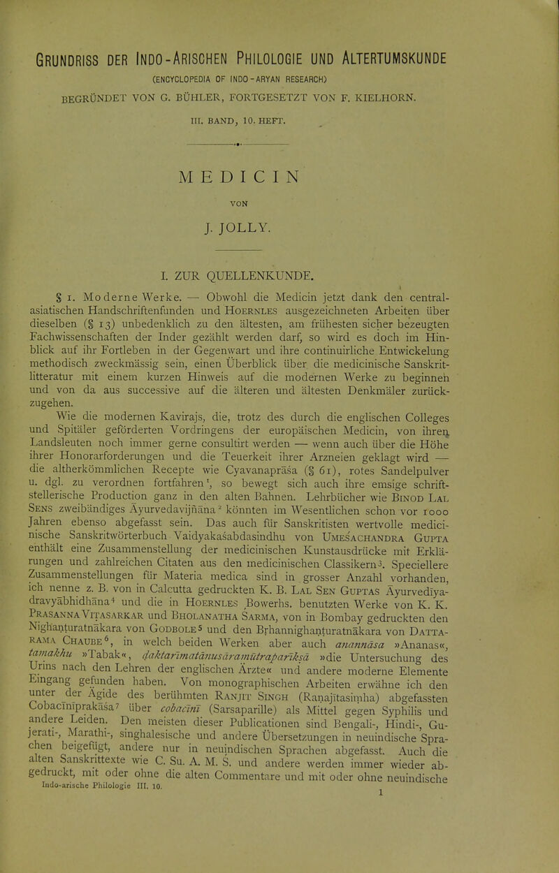 (ENCYCLOPEDIA OF INDO-ARYAN RESEARCH) BEGRÜNDET VON G. BÜHLER, FORTGESETZT VON F. KIELHORN. III. BAND, 10. HEFT. M E D I C I N VON J. JOLLY. I. ZUR QUELLENKUNDE. 1 S I. Moderne Werke. — Obwohl die Medicin jetzt dank den central- asiatischen Handschriftenfunden und Hoernles ausgezeichneten Arbeiten über dieselben (§ 13) unbedenklich zu den ältesten, am frühesten sicher bezeugten Fachwissenschaften der Inder gezählt werden darf, so wird es doch im Hin- blick auf ihr Fortleben in der Gegenwart und ihre continuirhche Entwickelung methodisch zweckmässig sein, einen Überblick über die medicinische Sanskrit- litteratur mit einem kurzen Hinweis auf die modernen Werke zu beginnen und von da aus successive auf die älteren und ältesten Denkmäler zurück- zugehen. Wie die modernen Kavirajs, die, trotz des durch die englischen Colleges und Spitäler geförderten Vordringens der europäischen Medicin, von ihren Landsleuten noch immer gerne consultirt werden — wenn auch über die Höhe ihrer Honorarforderungen und die Teuerkeit ihrer Arzneien geklagt wird — die altherkömmlichen Recepte wie Cyavanapräsa (§ 61), rotes Sandelpulver u. dgl. zu verordnen fortfahren ^ so bewegt sich auch ihre emsige schrift- stellerische Production ganz in den alten Bahnen. Lehrbücher wie Binod Lal Sens zweibändiges Ayurvedavijnäna^ könnten im Wesentlichen schon vor 1000 Jahren ebenso abgefasst sein. Das auch für Sanskritisten wertvolle medici- nische Sanskritwörterbuch Vaidyakasabdasindhu von Umesachandra Gupta enthält eine Zusammenstellung der medicinischen Kunstausdrücke mit Erklä- rungen und zahlreichen Citaten aus den medicinischen Classikern^. Speciellere Zusammenstellungen für Materia medica sind in grosser Anzahl vorhanden, ich nenne z.^B. von in Calcutta gedruckten K. B. Lal Sen Guptas Äyurvediya- dravyabhidhäna^ und die in Hoernles Bowerhs. benutzten Werke von K. K. Prasanna Vijasarkar und Bholanatha Sarma, von in Bombay gedruckten den Nighanturatnakara von GodboleS und den Brhannighanturatnäkara von Datta- Rama Chaube^, in welch beiden Werken aber auch anannäsa »Ananas«, tamakhu »Tabak«, daktafmiatänusäramütrapariksä »die Untersuchung des Urms nach den Lehren der englischen Ärzte« und andere moderne Elemente Emgang gefunden haben. Von monographischen Arbeiten erwähne ich den unter der Ägide des berühmten Ranjit Singh (RanajTtasimha) abgefassten Cobacmiprakasa? über cobacmi (Sarsaparille) als Mittel gegen Syphilis und andere Leiden. Den meisten dieser Publicationen sind Bengali-, Hindi-, Gu- jerati-, Marathi-, smghalesische und andere Übersetzungen in neuindische Spra- chen beigefugt, andere nur in neuindischen Sprachen abgefasst. Auch die alten Sansknttexte wie C. Su. A. M. S. und andere werden immer wieder ab- gedruckt, mit oder ohne die alten Commentare und mit oder ohne neuindische Indo-arische Philologie III. 10.