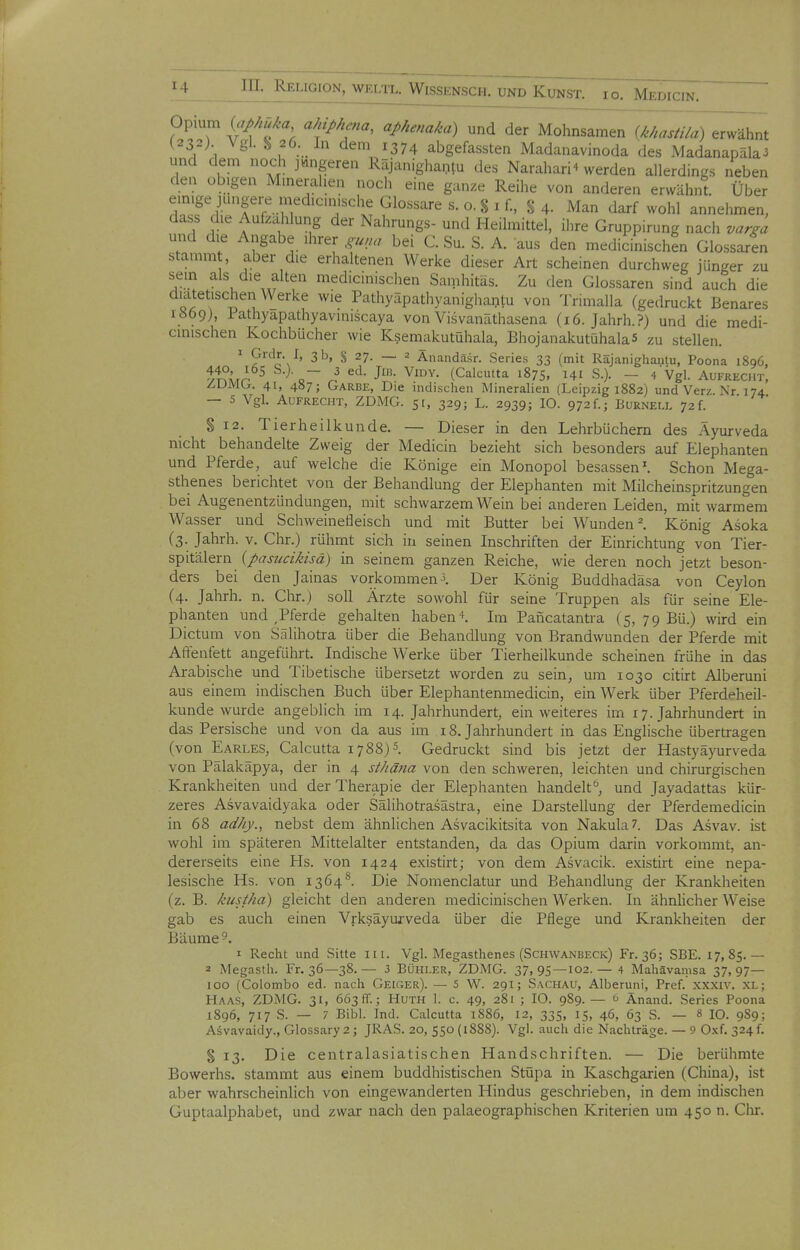 Opium (''J'/f^, ahiphena, aphenaka) und der Mohnsamen {khastila) erwähnt (232). Vgl. ^ 26. In dem 1374 abgefassten Madanavinoda des Madanapäla3 und dem noch jüngeren Räjanighantu des Narahari4 werden allerdings neben den obigen Muierahen nocli eine ganze Reihe von anderen erwähnt. Über em.ge jungei-e medicun^^^^^^ g 4. Man darf wohl annehmen, dass die Aufzahlung der Nahrungs- und Heilmittel, ihre Gruppirung nach varga und die Angabe ihrer guna bei C. Su. S. A. aus den medicinischen Glossaren stamm , aber die erhaltenen Werke dieser Art scheinen durchweg jünger zu sem als die alten medicinischen Sanihitäs. Zu den Glossaren sind auch die duitetischen Werke wie Pathyäpathyanighantu von Trimalla (gedruckt Benares 1669), Pathyapathyaviniscaya von Visvanäthasena (16. Jahrh.?) und die medi- cinischen Kochbücher wie Ksemjikutühala, BhojanakutühalaS zu stellen. ^ 'i^^l's'^' 3t>, S 27. — 2 Änandäsr. Series 33 (mit Räjanighanlu, Poona 1896, yt?Ä^r^^ o ^'^^ J'- (Calcutta 1875, ^41 S.). - 4Vgl. Aufrecht, Z,L)Mbr. 41, 487; Garbe, Die indischen Mineralien (Leipzig 1882) und Verz Nr 174 — 5 Vgl. Aufrecht, ZDMG. 51, 329; L. 2939; 10. 972f.; Burnell 72f. §12. Tierheilkunde. — Dieser in den Lehrbüchern des Ayurveda nicht behandelte Zweig der Medicin bezieht sich besonders auf Elephanten und Pferde, auf welche die Könige ein Monopol besassen'. Schon Mega- stheaes berichtet von der Behandlung der Elephanten mit Milcheinspritzungen bei Augenentzündungen, mit schwarzem Wein bei anderen Leiden, mit warmem Wasser und Schweinefleisch und mit Butter bei Wunden ^ König Asoka (3. Jahrh. v. Chr.) rühmt sich in seinen Inschriften der Einrichtung von Tier- spitälern {pasucikisä) in seinem ganzen Reiche, wie deren noch jetzt beson- ders bei den Jainas vorkommen Der König Buddhadäsa von Ceylon (4. Jahrh. n. Chr.) soll Ärzte sowohl für seine Truppen als für seine Ele- phanten und ,Pferde gehalten haben*. Im Pancatantra (5, 79 Bü.) wird ein Dictum von Srdihotra über die Behandlung von Brandwunden der Pferde mit Affeiifett angeführt. Indische Werke über Tierheilkunde scheinen frühe in das Arabische und Tibetische übersetzt worden zu sein, um 1030 citirt Alberuni aus einem indischen Buch über Elephantenmedicin, ein Werk über Pferdeheil- kunde wurde angeblich im 14. Jahrhundert, ein weiteres im 17. Jahrhundert in das Persische und von da aus im 18. Jahrhundert in das Englische übertragen (von Earles, Calcutta 1788) 5. Gedruckt sind bis jetzt der Hastyäyurveda von Pälakäpya, der in 4 sthäiia von den schweren, leichten und chirurgischen Krankheiten und der Therapie der Elephanten handelt, und Jayadattas kür- zeres Asvavaidyaka oder Sälihotrasästra, eine Darstellung der Pferdemedicin in 68 adhy., nebst dem ähnlichen Asvacikitsita von Nakula?. Das Asvav. ist wohl im späteren Mittelalter entstanden, da das Opium darin vorkommt, an- dererseits eine Hs. von 1424 existirt; von dem Asvacik. existirt eine nepa- lesische Hs. von 1364**. Die Nomenclatur und Behandlung der Krankheiten (z. B. kustha) gleicht den anderen medicinischen Werken. In ähnlicher Weise gab es auch einen Vrksäyu/veda über die Pflege und Krankheiten der Bäume 5. I Recht und Sitte Iii. Vgl. Megasthenes (Schwanbecic) Fr. 36; SBE. 17,85.— 2 Megasth. Fr. 36—38.— 3 BÜHLER, ZDMG. 37,95—102.— 4 Mahävamsa 37,97— 100 (Colombo ed. nach Geiger). — 5 W. 291; Sachau, Alberuni, Pref. xxxiv. XL; Haas, ZDMG. 31, 663 ff.; Huth 1. c. 49, 281 ; 10. 989. — u Änand. Series Poona 1896, 717 S. — 7 Bibl. Ind. Calcutta 1886, 12, 335, 15, 46, 63 S. — 8 IQ. 9S9; Asvavaidy., Glossary2 j JRAS. 20, 550 (1888). Vgl. auch die Nachträge. — 9 O.xf. 324 f. § 13. Die centralasiatischen Handschriften. — Die berühmte Bowerhs. stammt aus einem buddhistischen StOpa in Kaschgarien (China), ist aber wahrscheinlich von eingewanderten Hindus geschrieben, in dem indischen Guptaalphabet, und zwar nach den palaeographischen Kriterien um 450 n. Clir.