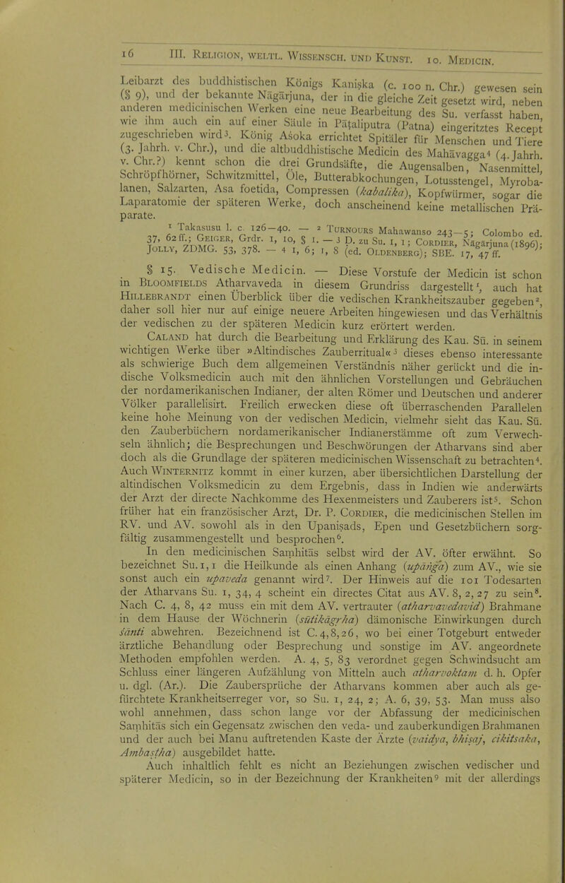 Leibarzt des buddhistischen Königs Kani.^ka (c. loo n. Chr.) gewesen sein (% 9), und der bekannte Nägärjuna, der in die gleiche Zeit gesetzt wird, neben anderen medicinischen Werken eine neue Bearbeitung des Su verfasst haben wie ,hm auch ein auf einer Säule in Pätaliputra (Patna) eingeritztes Recept zugeschrieben wird 3. König Asoka errichtet Spitäler für Menschen und Tiere (3. Jahrh. V. Chr.), und die altbuddhist.sche Medicin des Mahävagga^ (4.Jahrh. v. Chr.? kennt schon die drei Grundsäfte, die Augensalben, Nasenmittel, Schropfhorner, Schwitzmittel, üle, Butterabkochungen, Lotusstengel, Myroba- lanen, Salzarten, Asa foetida, Compressen U'aia/i/^a), Kopfwürmer, sogar die Laparatomie der späteren Werke, doch anscheinend keine metallischen Prä- parate. ; Takasusu 1. a 126-40. - 2 Turnours Mahawanso 243-5; Colombo ed JüLLV, ZÜMG. 53, 378. - 4 I, 6; I, 8 (ed. Oldenberg); SBE. 17, 47 ff $ IS. Vedische Medicin. — Diese Vorstufe der Medicin ist schon in Bloomfields Atharvaveda in diesem Grundriss dargestellt', auch hat Hillebrandt einen Uberblick über die vedischen Krankheitszauber gegeben % daher soll hier nur auf einige neuere Arbeiten hingewiesen und das Verhältnis der vedischen zu der späteren Medicin kurz erörtert werden. Caland hat durch die Bearbeitung und Erklärung des Kau. Sü. in seinem wichtigen Werke über »Altindisches Zauberritual«-3 dieses ebenso interessante als schwierige Buch dem allgemeinen Verständnis näher gerückt und die in- dische Volksmedicin auch mit den ähnlichen Vorstellungen und Gebräuchen der nordamerikanischen Indianer, der alten Römer und Deutschen und anderer Völker parallelisirt. Freilich erwecken diese oft überraschenden Parallelen keine hohe Meinung von der vedischen Medicin, vielmehr sieht das Kau. Sü. den Zauberbüchern nordamerikanischer Indianerstämme oft zum Verwech- seln ähnlich; die Besprechungen und Beschwörungen der Atharvans sind aber doch als die Grundlage der späteren medicinischen Wissenschaft zu betrachteni. Auch Winternitz kommt in einer kurzen, aber übersichtlichen Darstellung der altindischen Volksmedicin zu dem Ergebnis, dass in Indien wie anderwärts der Arzt der directe Nachkomme des Hexenmeisters und Zauberers ists. Schon früher hat ein französischer Arzt, Dr. P. Cordier, die medicinischen Stellen im RV. und AV. sowohl als in den Upanisads, Epen und Gesetzbüchern sorg- fältig zusammengestellt und besprochen^. In den medicinischen Samhitäs selbst wird der AV. öfter erwähnt. So bezeichnet Su. 1,1 die Heilkunde als einen Anhang {upänga) zum AY., wie sie sonst auch ein npaveda genannt wird?. Der Hinweis auf die loi Todesarten der Atharvans Su. i, 34, 4 scheint ein directes Citat aus AV. 8, 2,27 zu sein^ Nach C. 4, 8, 42 muss ein mit dem AV. vertrauter {atharvavedavid) Brahmane in dem Hause der Wöchnerin {sütiJiägrha) dämonische Einwirkungen durch säjiti abwehren. Bezeichnend ist C.4,8,26, wo bei einer Totgeburt entweder ärztliche Behandlung oder Besprechung und sonstige im AV. angeordnete Methoden empfohlen werden. A. 4, 5, 83 verordnet gegen Schwindsucht am Schluss einer längeren Aufzählung von Mitteln auch atharvoJitam d. h. Opfer u. dgl. (Ar.). Die Zaubersprüche der Atharvans kommen aber auch als ge- fürchtete Krankheitserreger vor, so Su. i, 24, 2; A. 6, 39, 53. Man muss also wohl annehmen, dass schon lange vor der Abfassung der medicinischen Sanihitäs sich ein Gegensatz zwischen den veda- und zauberkundigen Brahmanen und der auch bei Manu auftretenden Kaste der Ärzte {vaidya, bhisaj\ cikitsaka^ Ambastita) ausgebildet hatte. Auch inhaltlich fehlt es nicht an Beziehungen zwischen vedischer und späterer Medicin, so in der Bezeichnung der Krankheiten ^ mit der allerdings