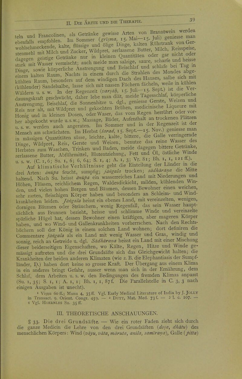 ,e,n und Francolinen, .Is Ge«n,ce gewisse Arte, von ^^^^J^j;'^:^ T ^ItiirGetränke nur in kleinen Quantitäten oder gar nicht oder tTZt wts fr ver Xcht; auch meide man salzige, saure, scharfe und heisse Sin'e owre körperliche Ansü-engung und Beischlaf m.d schlafe bei lag in Snem'kalten Raum, Nachts in einem durch die Strahlen des Mondes abge- rSn Raum besonders auf dem windigen Dach des Hauses, salbe sich mit SlendÄelsalbe, lasse sich mit nassen Fächern fachein w^^^^ W-ildern u s. w. In der Regenzeit (varsa/i, 15. Juh-iS- Sept.) ist/lie ver kln ^kraft geschwächt, daher lebe man diät, meide Tagesschlaf, korperhche AXogung/Beischlaf, die Sonnenhitze u. dgl, geniesse Gerste, Weizen und Re s nur ah, mitWildpret und gekochten Brühen, medicimsche Liqueure mit Honig und m kleinen Dosen, oderWaser, das vom Regen herrührt oder vor- her abgekocht wurde u. s.w.; Massage, Bäder, Aufenthalt an trockenen Platzen U S w werden auch angekten. Im Sommer und m der Regenzeit ist der Mensch am schwächsten. Im Herbst {sarad, 15. Sept-iS- Nov.) gemesse man m mässigen Quantitäten süsse, leichte, kalte, bittere, die Galle verringernde Dinge, Wildpret, Reis, Gerste und Weizen, benutze das reme Wasser des Herbstes zum Waschen, Trinken und Baden, meide dagegen bittere Getrunke zerlassene Butter, Abführmittel, Blutentziehung, Fett und Ol, osthche Winde u. s. w. (C. 1,6; Su. I, 6; 6, 64; S. i, 43 A. i, 3; Vr. 8x; Bh. i i, 121 £f.) Auf klimatische Verhältnisse geht die Einteilung der Lander in die drei Arten: änüj>a feucht, sumpfig; jä;}ga/a trocken; säd/iäraim die Mitte haltend Nach Su. heisst änüj>ci ein wasserreiches Land mit Niederungen und Höhen Flüssen, reichlichem Regen, Waldesdickicht, milden, kühlenden Win- den, und vielen hohen Bergen und Bäumen, dessen Bewohner einen weichen, sehr zarten, fleischigen Körper haben und besonders an Schleim- und Wind- krankheiten leiden, fä/rga/a. heisst ein ebenes Land, mit vereinzelten, wenigen, dornigen Bäumen oder Sträuchern, wenig Regenfall, das sein Wasser haupt- sächlich aus Brunnen bezieht, heisse und schlimme Winde und vereinzelte spärUche Hügel hat, dessen Bewohner einen kräftigen, aber mageren Körper haben, und wo Wind- und Gallenkrankheiten vorherrschen. Nach den Rechts- büchern soll der König in einem solchen Land wohnen; dort definiren die Commentare jängala als ein Land mit wenig Wasser und Gras, windig und sonnig, reich an Getreide u. dgl. Sädhärana heisst ein Land mit einer Mischung dieser'beiderseitigen Eigenschaften, wo Kälte, Regen, Hitze und Winde ge- mässigt auftreten und die drei Grundsäfte sich das Gleichgewicht halten; die Krankheiten der beiden anderen Klimaten (wie z. B. die Elephantiasis der Sumpf- länder, p.) haben dort keine so grosse Kraft. Der Übergang aus einem Klima in ein anderes bringt Gefahr, ausser wenn man sich in der Ernährung, dem Schlaf, dem Arbeiten u. s. w. den Bedingungen des fremden Klimas anpasst (Su. I, 35; S. I, i; A. I, i; Bh. i, i, 87f. Die Parallelstelle in C. 3, 3 nach einigen Ausgaben ist unecht). I Visnu 60 ff.; Manu 4, 35 ff. Vgl. Early Medical Literature of India by J. JOLLY in Transact. 9. Orient. Congr. 459. — 2 Dutt, Mat. Med. 73 f. — 3 1. c. 107. — 4 Vgl. HoERNLES Su. 35 ff. III. THEORETISCHE ANSCPIAUUNGEN. §33. Die drei Grundsäfte. — Wie ein roter Faden zieht sich durch die ganze Medicin die Lehre von den drei Grundsäften {dosa, dhähi) des menschlichen Körpers: Wind {väyu, väta, märuia, anila, samlrana), Galle {pitta)